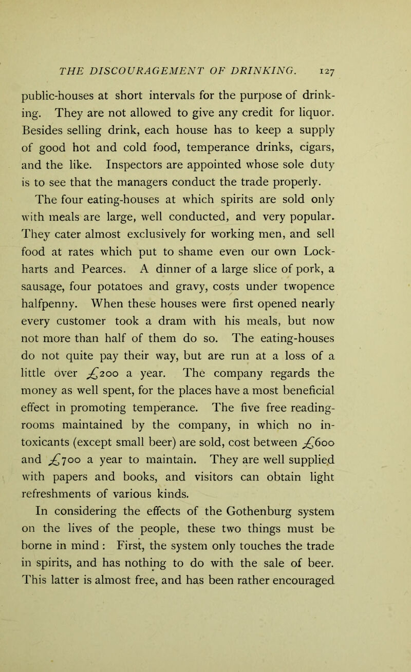 public-houses at short intervals for the purpose of drink- ing. They are not allowed to give any credit for liquor. Besides selling drink, each house has to keep a supply of good hot and cold food, temperance drinks, cigars, and the like. Inspectors are appointed whose sole duty is to see that the managers conduct the trade properly. The four eating-houses at which spirits are sold only with meals are large, well conducted, and very popular. They cater almost exclusively for working men, and sell food at rates which put to shame even our own Lock- harts and Pearces. A dinner of a large slice of pork, a sausage, four potatoes and gravy, costs under twopence halfpenny. When these houses were first opened nearly every customer took a dram with his meals, but now not more than half of them do so. The eating-houses do not quite pay their way, but are run at a loss of a little over jQ200 a year. The company regards the money as well spent, for the places have a most beneficial effect in promoting temperance. The five free reading- rooms maintained by the company, in which no in- toxicants (except small beer) are sold, cost between jQ600 and £700 a year to maintain. They are well supplied with papers and books, and visitors can obtain light refreshments of various kinds. In considering the effects of the Gothenburg system on the lives of the people, these two things must be borne in mind : First, the system only touches the trade in spirits, and has nothing to do with the sale of beer. This latter is almost free, and has been rather encouraged