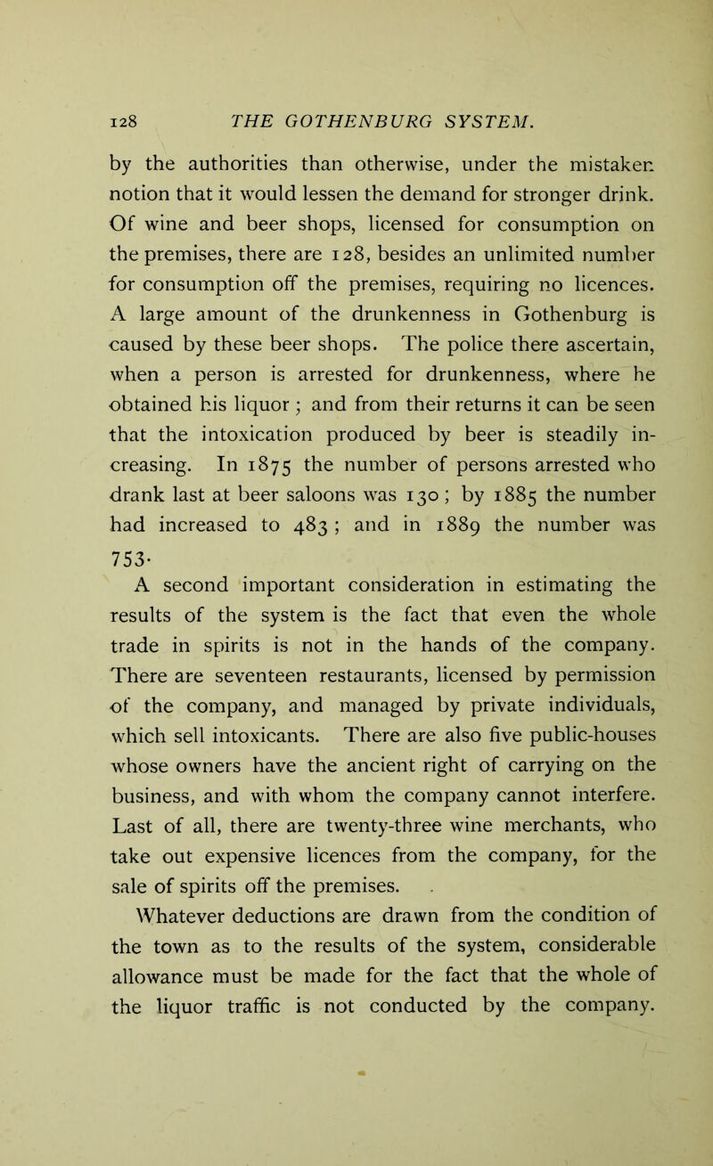 by the authorities than otherwise, under the mistaken notion that it would lessen the demand for stronger drink. Of wine and beer shops, licensed for consumption on the premises, there are 128, besides an unlimited number for consumption off the premises, requiring no licences. A large amount of the drunkenness in Gothenburg is caused by these beer shops. The police there ascertain, when a person is arrested for drunkenness, where he obtained his liquor ; and from their returns it can be seen that the intoxication produced by beer is steadily in- creasing. In 1875 the number of persons arrested who drank last at beer saloons was 130; by 1885 the number had increased to 483 ; and in 1889 the number was 753* A second important consideration in estimating the results of the system is the fact that even the whole trade in spirits is not in the hands of the company. There are seventeen restaurants, licensed by permission of the company, and managed by private individuals, which sell intoxicants. There are also five public-houses whose owners have the ancient right of carrying on the business, and with whom the company cannot interfere. Last of all, there are twenty-three wine merchants, who take out expensive licences from the company, for the sale of spirits off the premises. Whatever deductions are drawn from the condition of the town as to the results of the system, considerable allowance must be made for the fact that the whole of the liquor traffic is not conducted by the company.