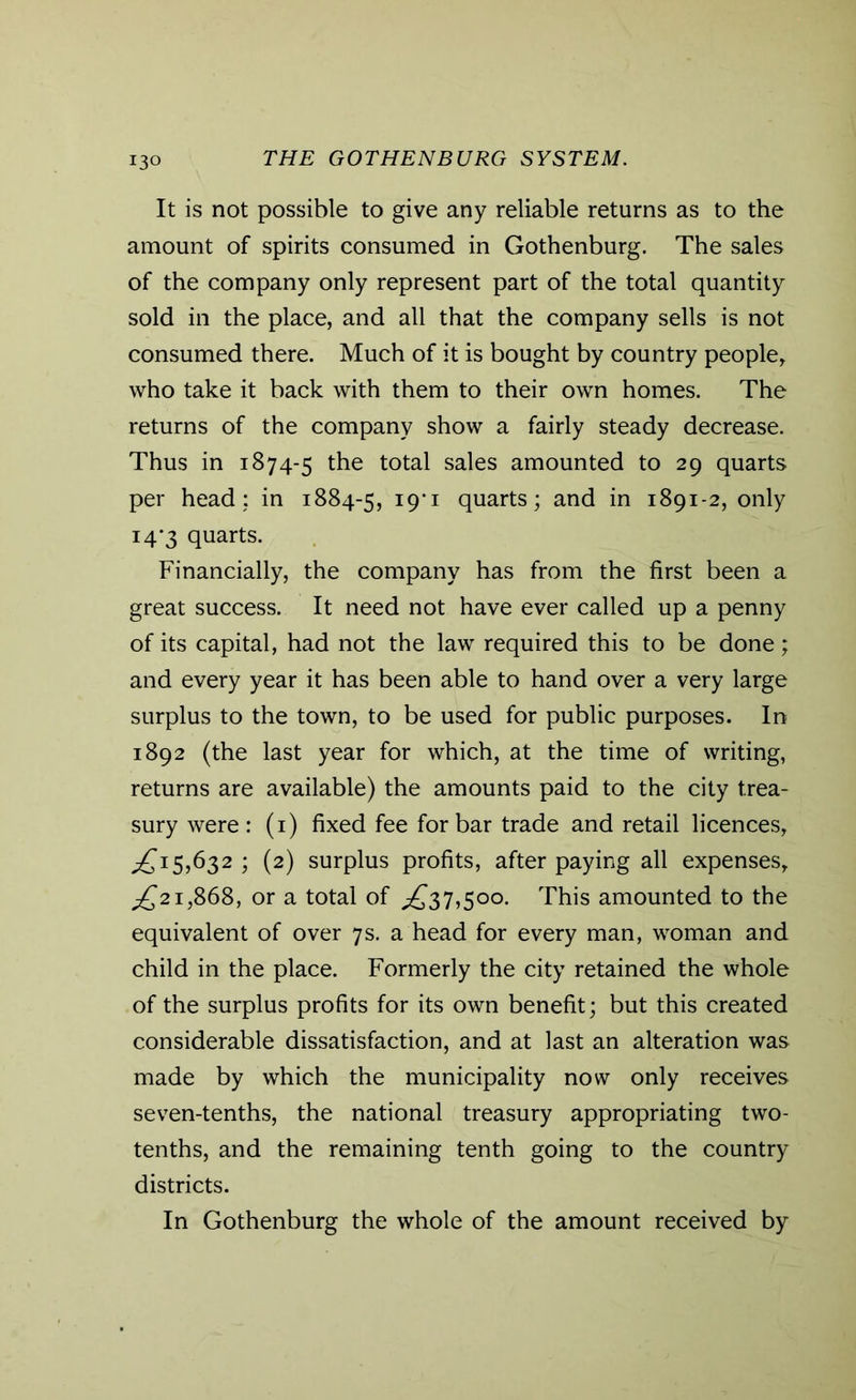 It is not possible to give any reliable returns as to the amount of spirits consumed in Gothenburg. The sales of the company only represent part of the total quantity sold in the place, and all that the company sells is not consumed there. Much of it is bought by country people, who take it back with them to their own homes. The returns of the company show a fairly steady decrease. Thus in 1874-5 the total sales amounted to 29 quarts per head; in 1884-5, I9'1 quarts; and in 1891-2, only 14*3 quarts. Financially, the company has from the first been a great success. It need not have ever called up a penny of its capital, had not the law required this to be done; and every year it has been able to hand over a very large surplus to the town, to be used for public purposes. In 1892 (the last year for which, at the time of writing, returns are available) the amounts paid to the city trea- sury were : (1) fixed fee for bar trade and retail licences, £15,632 ; (2) surplus profits, after paying all expenses, £21,868, or a total of ,£37,500. This amounted to the equivalent of over 7s. a head for every man, woman and child in the place. Formerly the city retained the whole of the surplus profits for its own benefit; but this created considerable dissatisfaction, and at last an alteration was made by which the municipality now only receives seven-tenths, the national treasury appropriating two- tenths, and the remaining tenth going to the country districts. In Gothenburg the whole of the amount received by