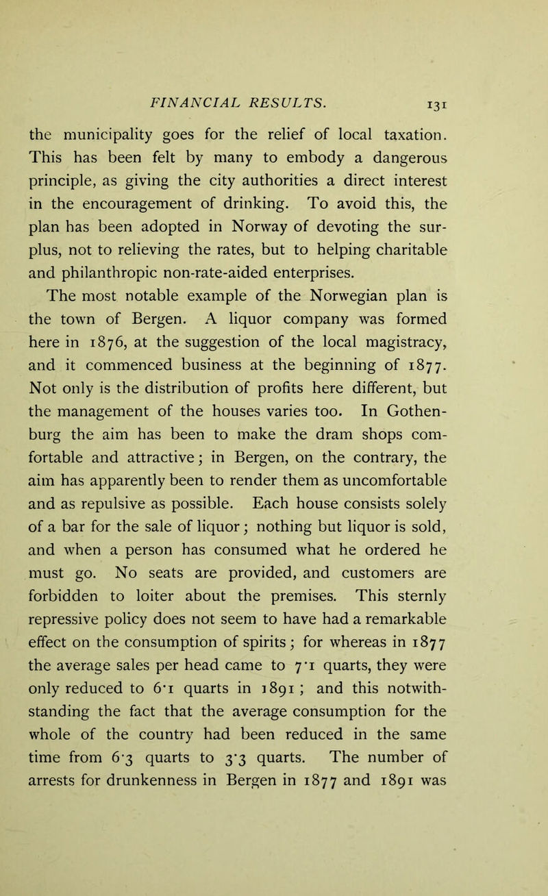 FINANCIAL RESULTS. the municipality goes for the relief of local taxation. This has been felt by many to embody a dangerous principle, as giving the city authorities a direct interest in the encouragement of drinking. To avoid this, the plan has been adopted in Norway of devoting the sur- plus, not to relieving the rates, but to helping charitable and philanthropic non-rate-aided enterprises. The most notable example of the Norwegian plan is the town of Bergen. A liquor company was formed here in 1876, at the suggestion of the local magistracy, and it commenced business at the beginning of 1877. Not only is the distribution of profits here different, but the management of the houses varies too. In Gothen- burg the aim has been to make the dram shops com- fortable and attractive; in Bergen, on the contrary, the aim has apparently been to render them as uncomfortable and as repulsive as possible. Each house consists solely of a bar for the sale of liquor; nothing but liquor is sold, and when a person has consumed what he ordered he must go. No seats are provided, and customers are forbidden to loiter about the premises. This sternly repressive policy does not seem to have had a remarkable effect on the consumption of spirits; for whereas in 1877 the average sales per head came to 7*1 quarts, they were only reduced to 6’i quarts in 1891; and this notwith- standing the fact that the average consumption for the whole of the country had been reduced in the same time from 6-3 quarts to 3*3 quarts. The number of arrests for drunkenness in Bergen in 1877 and 1891 was