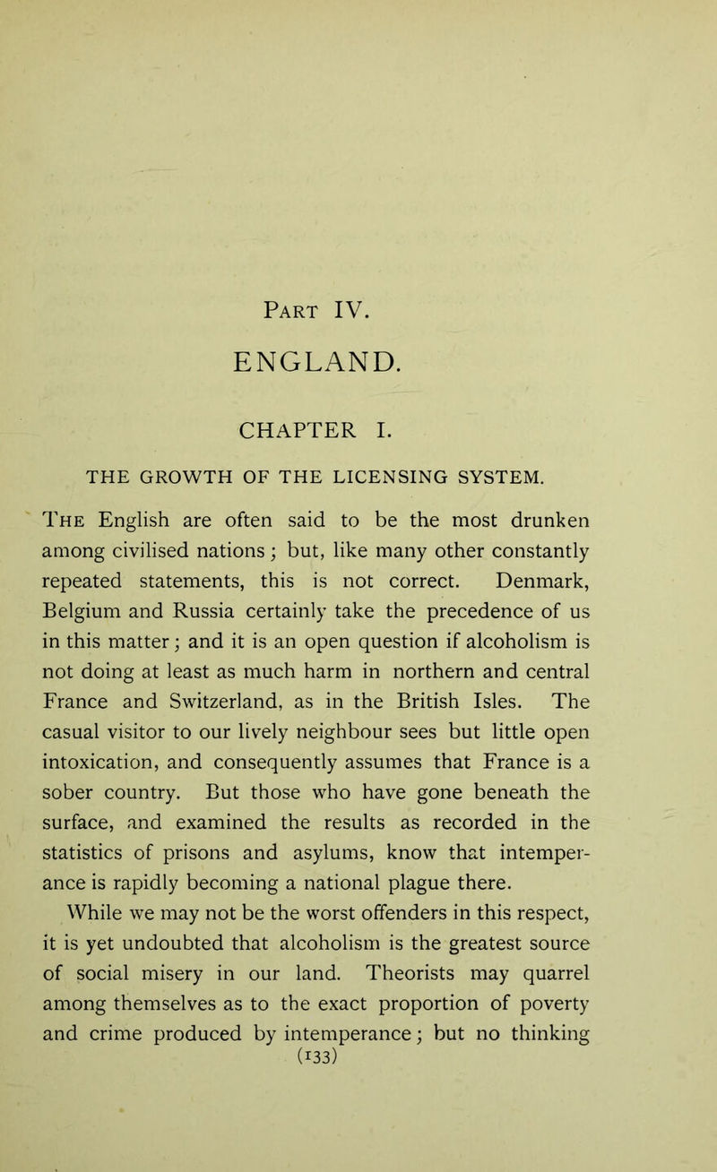 Part IV. ENGLAND. CHAPTER I. THE GROWTH OF THE LICENSING SYSTEM. The English are often said to be the most drunken among civilised nations; but, like many other constantly repeated statements, this is not correct. Denmark, Belgium and Russia certainly take the precedence of us in this matter; and it is an open question if alcoholism is not doing at least as much harm in northern and central France and Switzerland, as in the British Isles. The casual visitor to our lively neighbour sees but little open intoxication, and consequently assumes that France is a sober country. But those who have gone beneath the surface, and examined the results as recorded in the statistics of prisons and asylums, know that intemper- ance is rapidly becoming a national plague there. While we may not be the worst offenders in this respect, it is yet undoubted that alcoholism is the greatest source of social misery in our land. Theorists may quarrel among themselves as to the exact proportion of poverty and crime produced by intemperance; but no thinking