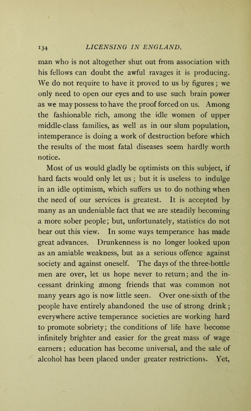 man who is not altogether shut out from association with his fellows can doubt the awful ravages it is producing.. We do not require to have it proved to us by figures; we only need to open our eyes and to use such brain power as we may possess to have the proof forced on us. Among the fashionable rich, among the idle women of upper middle-class families, as well as in our slum population, intemperance is doing a work of destruction before which the results of the most fatal diseases seem hardly worth notice. Most of us would gladly be optimists on this subject, if hard facts would only let us ; but it is useless to indulge in an idle optimism, which suffers us to do nothing when the need of our services is greatest. It is accepted by many as an undeniable fact that we are steadily becoming a more sober people; but, unfortunately, statistics do not bear out this view. In some ways temperance has made great advances. Drunkenness is no longer looked upon as an amiable weakness, but as a serious offence against society and against oneself. The days of the three-bottle men are over, let us hope never to return; and the in- cessant drinking among friends that was common not many years ago is now little seen. Over one-sixth of the people have entirely abandoned the use of strong drink; everywhere active temperance societies are working hard to promote sobriety; the conditions of life have become infinitely brighter and easier for the great mass of wage earners; education has become universal, and the sale of alcohol has been placed under greater restrictions. Yet,