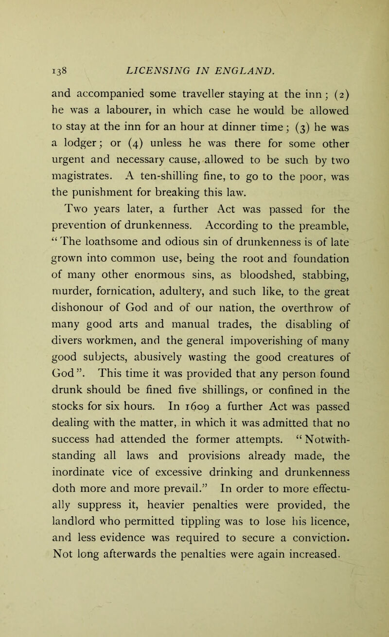 and accompanied some traveller staying at the inn; (2) he was a labourer, in which case he would be allowed to stay at the inn for an hour at dinner time; (3) he was a lodger; or (4) unless he was there for some other urgent and necessary cause, allowed to be such by two magistrates. A ten-shilling fine, to go to the poor, was the punishment for breaking this law. Two years later, a further Act was passed for the prevention of drunkenness. According to the preamble, “The loathsome and odious sin of drunkenness is of late grown into common use, being the root and foundation of many other enormous sins, as bloodshed, stabbing, murder, fornication, adultery, and such like, to the great dishonour of God and of our nation, the overthrow of many good arts and manual trades, the disabling of divers workmen, and the general impoverishing of many good subjects, abusively wasting the good creatures of God ”. This time it was provided that any person found drunk should be fined five shillings, or confined in the stocks for six hours. In 1609 a further Act was passed dealing with the matter, in which it was admitted that no success had attended the former attempts. “Notwith- standing all laws and provisions already made, the inordinate vice of excessive drinking and drunkenness doth more and more prevail.” In order to more effectu- ally suppress it, heavier penalties were provided, the landlord who permitted tippling was to lose his licence, and less evidence was required to secure a conviction. Not long afterwards the penalties were again increased.