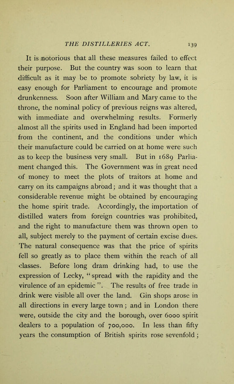 THE DISTILLERIES ACT. It is notorious that all these measures failed to effect their purpose. But the country was soon to learn that difficult as it may be to promote sobriety by law, it is easy enough for Parliament to encourage and promote drunkenness. Soon after William and Mary came to the throne, the nominal policy of previous reigns was altered, with immediate and overwhelming results. Formerly almost all the spirits used in England had been imported from the continent, and the conditions under which their manufacture could be carried on at home were such as to keep the business very small. But in 1689 Parlia- ment changed this. The Government was in great need of money to meet the plots of traitors at home and carry on its campaigns abroad; and it was thought that a considerable revenue might be obtained by encouraging the home spirit trade. Accordingly, the importation of distilled waters from foreign countries was prohibited, and the right to manufacture them was thrown open to all, subject merely to the payment of certain excise dues. The natural consequence was that the price of spirits fell so greatly as to place them within the reach of all classes. Before long dram drinking had, to use the expression of Lecky, “ spread with the rapidity and the virulence of an epidemic ”. The results of free trade in drink were visible all over the land. Gin shops arose in all directions in every large town; and in London there were, outside the city and the borough, over 6000 spirit dealers to a population of 700,000. In less than fifty years the consumption of British spirits rose sevenfold;