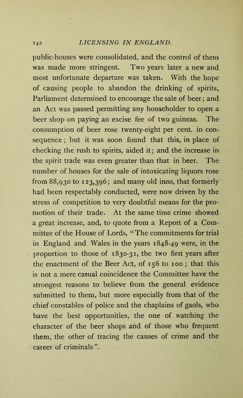 public-houses were consolidated, and the control of them was made more stringent. Two years later a new and most unfortunate departure was taken. With the hope of causing people to abandon the drinking of spirits, Parliament determined to encourage the sale of beer; and an Act was passed permitting any householder to open a beer shop on paying an excise fee of two guineas. The consumption of beer rose twenty-eight per cent, in con- sequence ; but it was soon found that this, in place of checking the rush to spirits, aided it; and the increase in the spirit trade was even greater than that in beer. The number of houses for the sale of intoxicating liquors rose from 88,930 to 123,396; and many old inns, that formerly had been respectably conducted, were now driven by the stress of competition to very doubtful means for the pro- motion of their trade. At the same time crime showed a great increase, and, to quote from a Report of a Com- mittee of the House of Lords, “The commitments for trial in England and Wales in the years 1848-49 were, in the proportion to those of 1830-31, the two first years after the enactment of the Beer Act, of 156 to 100 ; that this is not a mere casual coincidence the Committee have the strongest reasons to believe from the general evidence submitted to them, but more especially from that of the chief constables of police and the chaplains of gaols, who have the best opportunities, the one of watching the character of the beer shops and of those who frequent them, the other of tracing the causes of crime and the career of criminals ”.