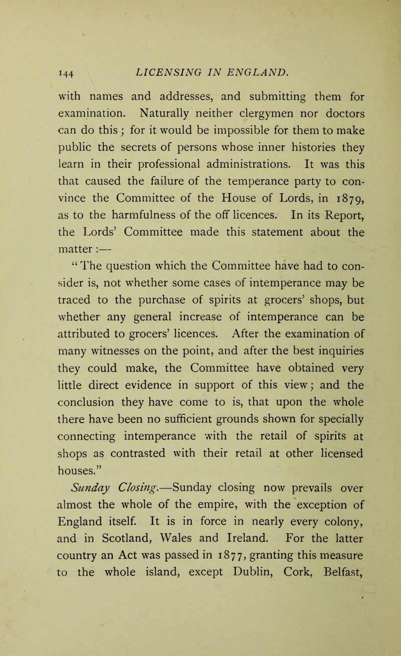 with names and addresses, and submitting them for examination. Naturally neither clergymen nor doctors can do this ; for it would be impossible for them to make public the secrets of persons whose inner histories they learn in their professional administrations. It was this that caused the failure of the temperance party to con- vince the Committee of the House of Lords, in 1879, as to the harmfulness of the off licences. In its Report, the Lords’ Committee made this statement about the matter:— “The question which the Committee have had to con- sider is, not whether some cases of intemperance may be traced to the purchase of spirits at grocers’ shops, but whether any general increase of intemperance can be attributed to grocers’ licences. After the examination of many witnesses on the point, and after the best inquiries they could make, the Committee have obtained very little direct evidence in support of this view; and the conclusion they have come to is, that upon the whole there have been no sufficient grounds shown for specially connecting intemperance with the retail of spirits at shops as contrasted with their retail at other licensed houses.” Sunday Closing.—Sunday closing now prevails over almost the whole of the empire, with the exception of England itself. It is in force in nearly every colony, and in Scotland, Wales and Ireland. For the latter country an Act was passed in 1877, granting this measure to the whole island, except Dublin, Cork, Belfast,