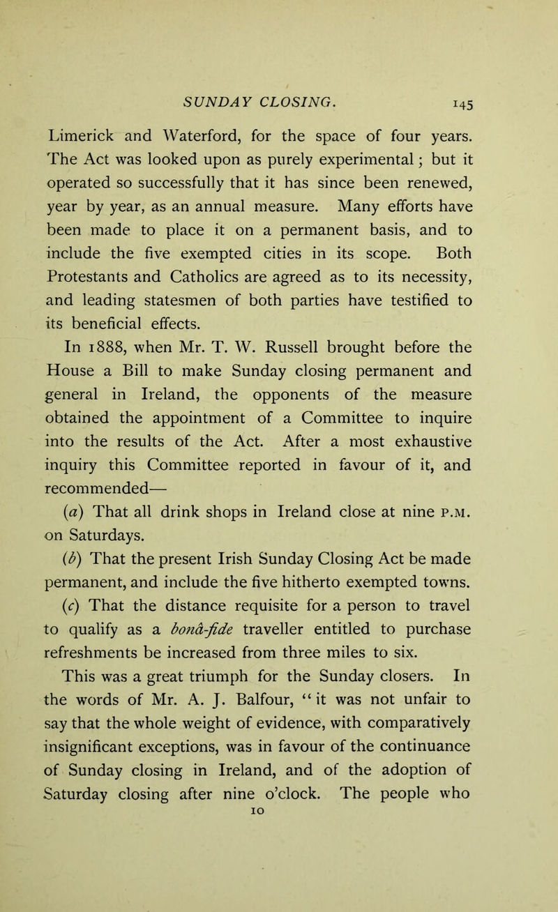 SUNDAY CLOSING. H5 Limerick and Waterford, for the space of four years. The Act was looked upon as purely experimental; but it operated so successfully that it has since been renewed, year by year, as an annual measure. Many efforts have been made to place it on a permanent basis, and to include the five exempted cities in its scope. Both Protestants and Catholics are agreed as to its necessity, and leading statesmen of both parties have testified to its beneficial effects. In 1888, when Mr. T. W. Russell brought before the House a Bill to make Sunday closing permanent and general in Ireland, the opponents of the measure obtained the appointment of a Committee to inquire into the results of the Act. After a most exhaustive inquiry this Committee reported in favour of it, and recommended— (a) That all drink shops in Ireland close at nine p.m. on Saturdays. (b) That the present Irish Sunday Closing Act be made permanent, and include the five hitherto exempted towns. (c) That the distance requisite for a person to travel to qualify as a bona-fide traveller entitled to purchase refreshments be increased from three miles to six. This was a great triumph for the Sunday closers. In the words of Mr. A. J. Balfour, “ it was not unfair to say that the whole weight of evidence, with comparatively insignificant exceptions, was in favour of the continuance of Sunday closing in Ireland, and of the adoption of Saturday closing after nine o’clock. The people who 10