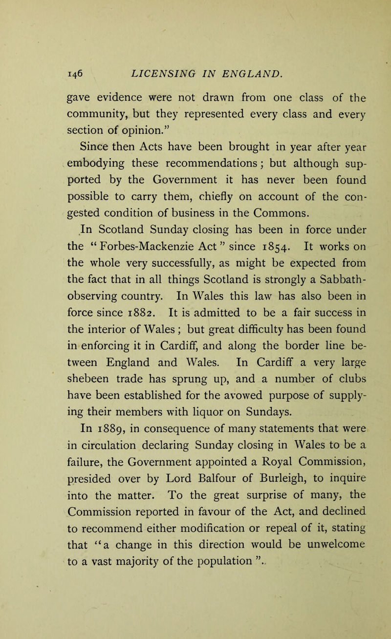 gave evidence were not drawn from one class of the community, but they represented every class and every section of opinion.” Since then Acts have been brought in year after year embodying these recommendations; but although sup- ported by the Government it has never been found possible to carry them, chiefly on account of the con- gested condition of business in the Commons. In Scotland Sunday closing has been in force under the “ Forbes-Mackenzie Act ” since 1854. It works on the whole very successfully, as might be expected from the fact that in all things Scotland is strongly a Sabbath- observing country. In Wales this law has also been in force since 1882. It is admitted to be a fair success in the interior of Wales; but great difficulty has been found in enforcing it in Cardiff, and along the border line be- tween England and Wales. In Cardiff a very large shebeen trade has sprung up, and a number of clubs have been established for the avowed purpose of supply- ing their members with liquor on Sundays. In 1889, in consequence of many statements that were in circulation declaring Sunday closing in Wales to be a failure, the Government appointed a Royal Commission, presided over by Lord Balfour of Burleigh, to inquire into the matter. To the great surprise of many, the Commission reported in favour of the Act, and declined to recommend either modification or repeal of it, stating that “a change in this direction would be unwelcome to a vast majority of the population