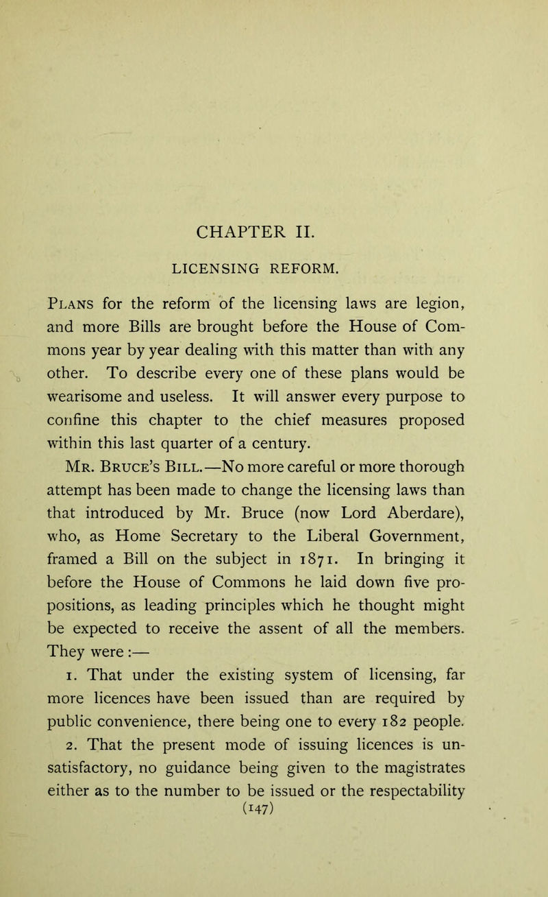 CHAPTER II. LICENSING REFORM. Plans for the reform of the licensing laws are legion, and more Bills are brought before the House of Com- mons year by year dealing with this matter than with any other. To describe every one of these plans would be wearisome and useless. It will answer every purpose to confine this chapter to the chief measures proposed within this last quarter of a century. Mr. Bruce’s Bill.—No more careful or more thorough attempt has been made to change the licensing laws than that introduced by Mr. Bruce (now Lord Aberdare), who, as Home Secretary to the Liberal Government, framed a Bill on the subject in 1871. In bringing it before the House of Commons he laid down five pro- positions, as leading principles which he thought might be expected to receive the assent of all the members. They were:— 1. That under the existing system of licensing, far more licences have been issued than are required by public convenience, there being one to every 182 people. 2. That the present mode of issuing licences is un- satisfactory, no guidance being given to the magistrates either as to the number to be issued or the respectability