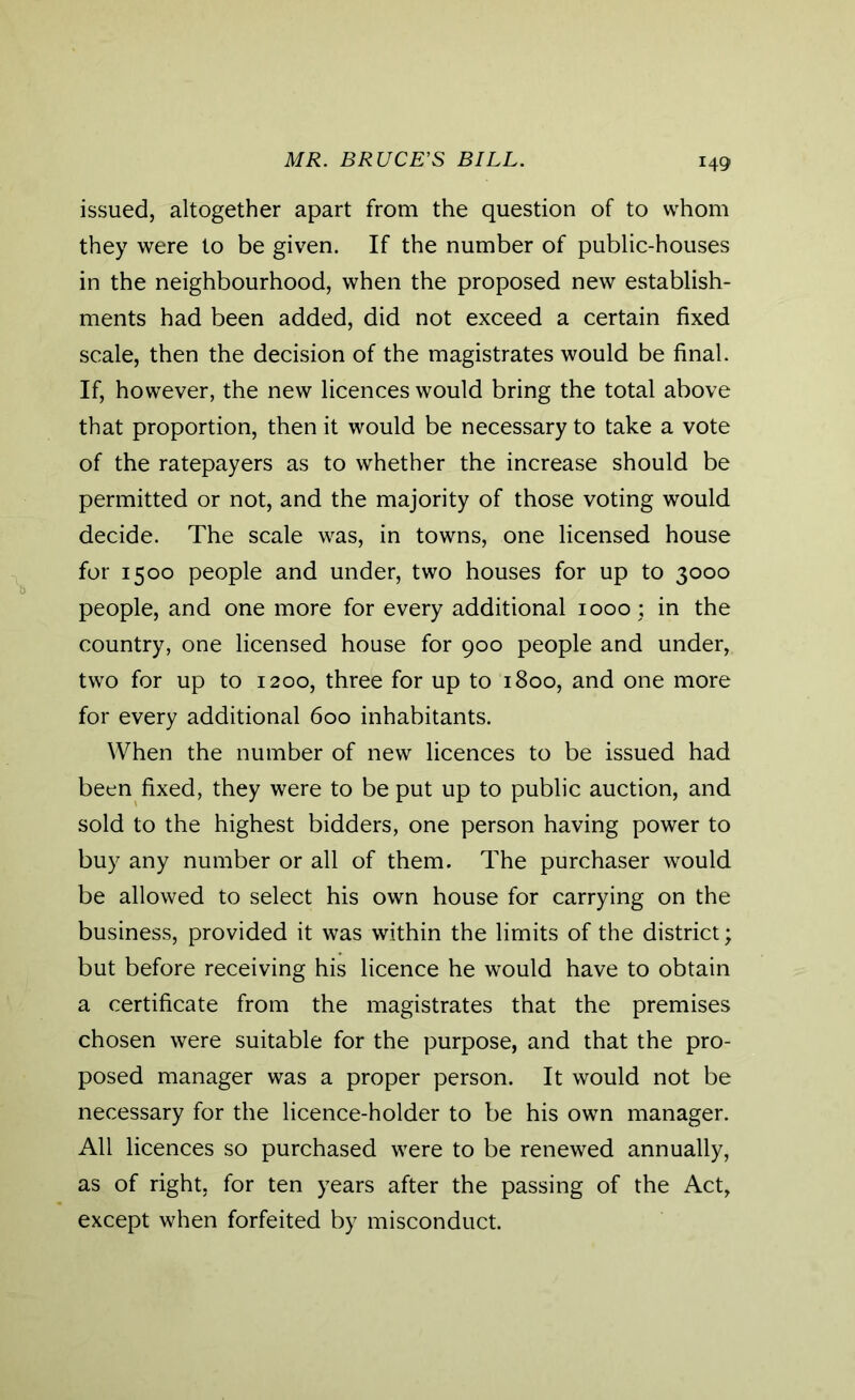 MR. BRUCE'S BILL. issued, altogether apart from the question of to whom they were to be given. If the number of public-houses in the neighbourhood, when the proposed new establish- ments had been added, did not exceed a certain fixed scale, then the decision of the magistrates would be final. If, however, the new licences would bring the total above that proportion, then it would be necessary to take a vote of the ratepayers as to whether the increase should be permitted or not, and the majority of those voting would decide. The scale was, in towns, one licensed house for 1500 people and under, two houses for up to 3000 people, and one more for every additional 1000 ; in the country, one licensed house for 900 people and under, two for up to 1200, three for up to 1800, and one more for every additional 600 inhabitants. When the number of new licences to be issued had been fixed, they were to be put up to public auction, and sold to the highest bidders, one person having power to buy any number or all of them. The purchaser would be allowed to select his own house for carrying on the business, provided it was within the limits of the district; but before receiving his licence he would have to obtain a certificate from the magistrates that the premises chosen were suitable for the purpose, and that the pro- posed manager was a proper person. It would not be necessary for the licence-holder to be his own manager. All licences so purchased were to be renewed annually, as of right, for ten years after the passing of the Act, except when forfeited by misconduct.