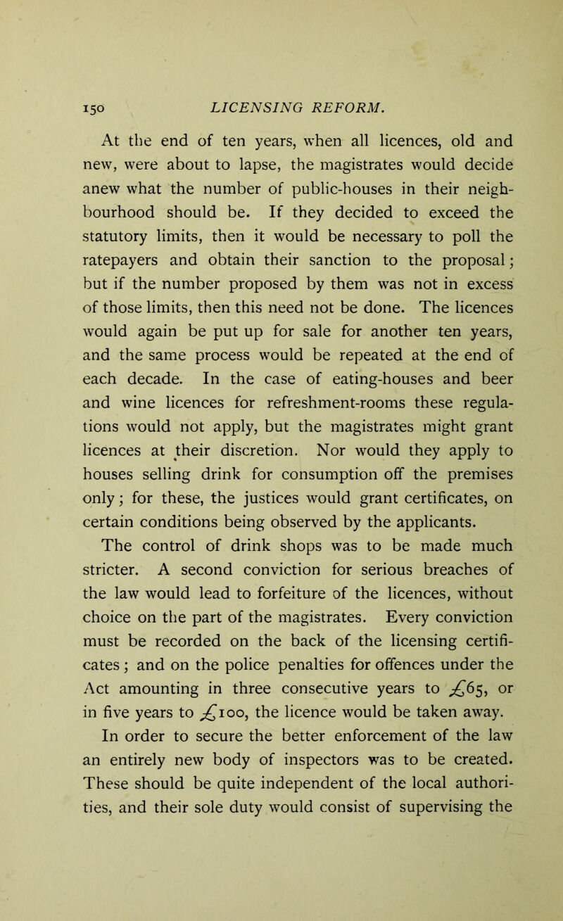 At the end of ten years, when all licences, old and new, were about to lapse, the magistrates would decide anew what the number of public-houses in their neigh- bourhood should be. If they decided to exceed the statutory limits, then it would be necessary to poll the ratepayers and obtain their sanction to the proposal; but if the number proposed by them was not in excess of those limits, then this need not be done. The licences would again be put up for sale for another ten years, and the same process would be repeated at the end of each decade. In the case of eating-houses and beer and wine licences for refreshment-rooms these regula- tions would not apply, but the magistrates might grant licences at their discretion. Nor would they apply to houses selling drink for consumption off the premises only; for these, the justices would grant certificates, on certain conditions being observed by the applicants. The control of drink shops was to be made much stricter. A second conviction for serious breaches of the law would lead to forfeiture of the licences, without choice on the part of the magistrates. Every conviction must be recorded on the back of the licensing certifi- cates ; and on the police penalties for offences under the Act amounting in three consecutive years to ^65, or in five years to ^100, the licence would be taken away. In order to secure the better enforcement of the law an entirely new body of inspectors was to be created. These should be quite independent of the local authori- ties, and their sole duty would consist of supervising the