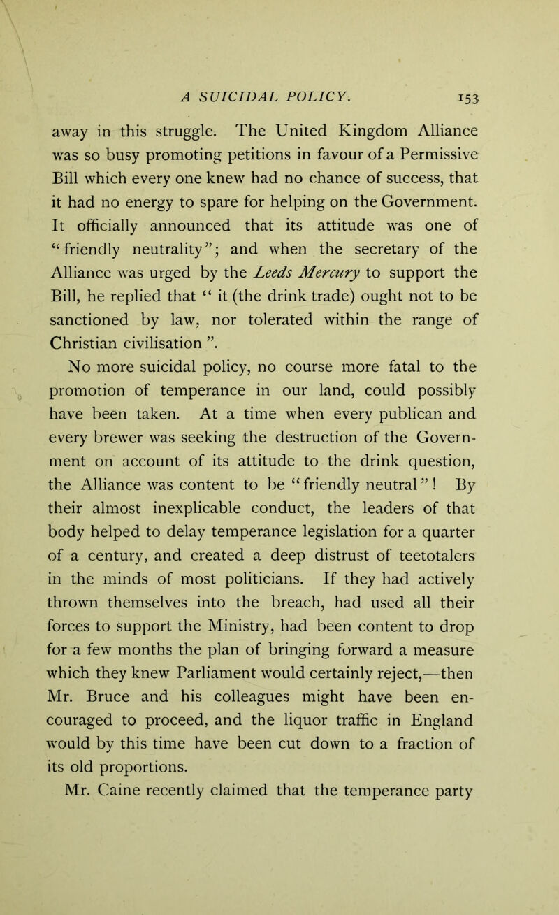 A SUICIDAL POLICY. away in this struggle. The United Kingdom Alliance was so busy promoting petitions in favour of a Permissive Bill which every one knew had no chance of success, that it had no energy to spare for helping on the Government. It officially announced that its attitude was one of “friendly neutrality”; and when the secretary of the Alliance was urged by the Leeds Mercury to support the Bill, he replied that “ it (the drink trade) ought not to be sanctioned by law, nor tolerated within the range of Christian civilisation ”. No more suicidal policy, no course more fatal to the promotion of temperance in our land, could possibly have been taken. At a time when every publican and every brewer was seeking the destruction of the Govern- ment on account of its attitude to the drink question, the Alliance was content to be “ friendly neutral ” ! By their almost inexplicable conduct, the leaders of that body helped to delay temperance legislation for a quarter of a century, and created a deep distrust of teetotalers in the minds of most politicians. If they had actively thrown themselves into the breach, had used all their forces to support the Ministry, had been content to drop for a few months the plan of bringing forward a measure which they knew Parliament would certainly reject,—then Mr. Bruce and his colleagues might have been en- couraged to proceed, and the liquor traffic in England would by this time have been cut down to a fraction of its old proportions. Mr. Caine recently claimed that the temperance party