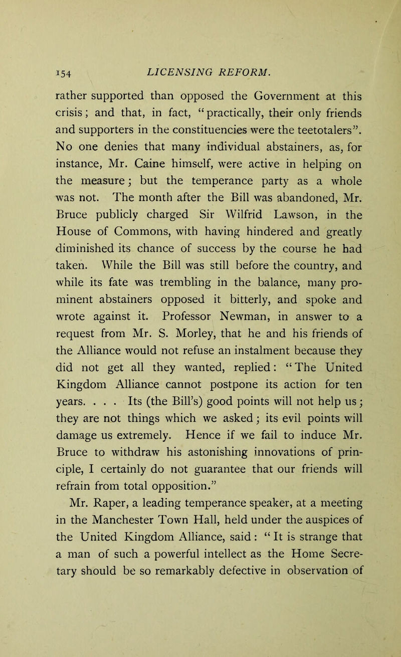 rather supported than opposed the Government at this crisis; and that, in fact, “ practically, their only friends and supporters in the constituencies were the teetotalers”. No one denies that many individual abstainers, as, for instance, Mr. Caine himself, were active in helping on the measure; but the temperance party as a whole was not. The month after the Bill was abandoned, Mr. Bruce publicly charged Sir Wilfrid Lawson, in the House of Commons, with having hindered and greatly diminished its chance of success by the course he had taken. While the Bill was still before the country, and while its fate was trembling in the balance, many pro- minent abstainers opposed it bitterly, and spoke and wrote against it. Professor Newman, in answer to a request from Mr. S. Morley, that he and his friends of the Alliance would not refuse an instalment because they did not get all they wanted, replied: “ The United Kingdom Alliance cannot postpone its action for ten years. ... Its (the Bill’s) good points will not help us; they are not things which we asked; its evil points will damage us extremely. Hence if we fail to induce Mr. Bruce to withdraw his astonishing innovations of prin- ciple, I certainly do not guarantee that our friends will refrain from total opposition.” Mr. Raper, a leading temperance speaker, at a meeting in the Manchester Town Hall, held under the auspices of the United Kingdom Alliance, said : “ It is strange that a man of such a powerful intellect as the Home Secre- tary should be so remarkably defective in observation of