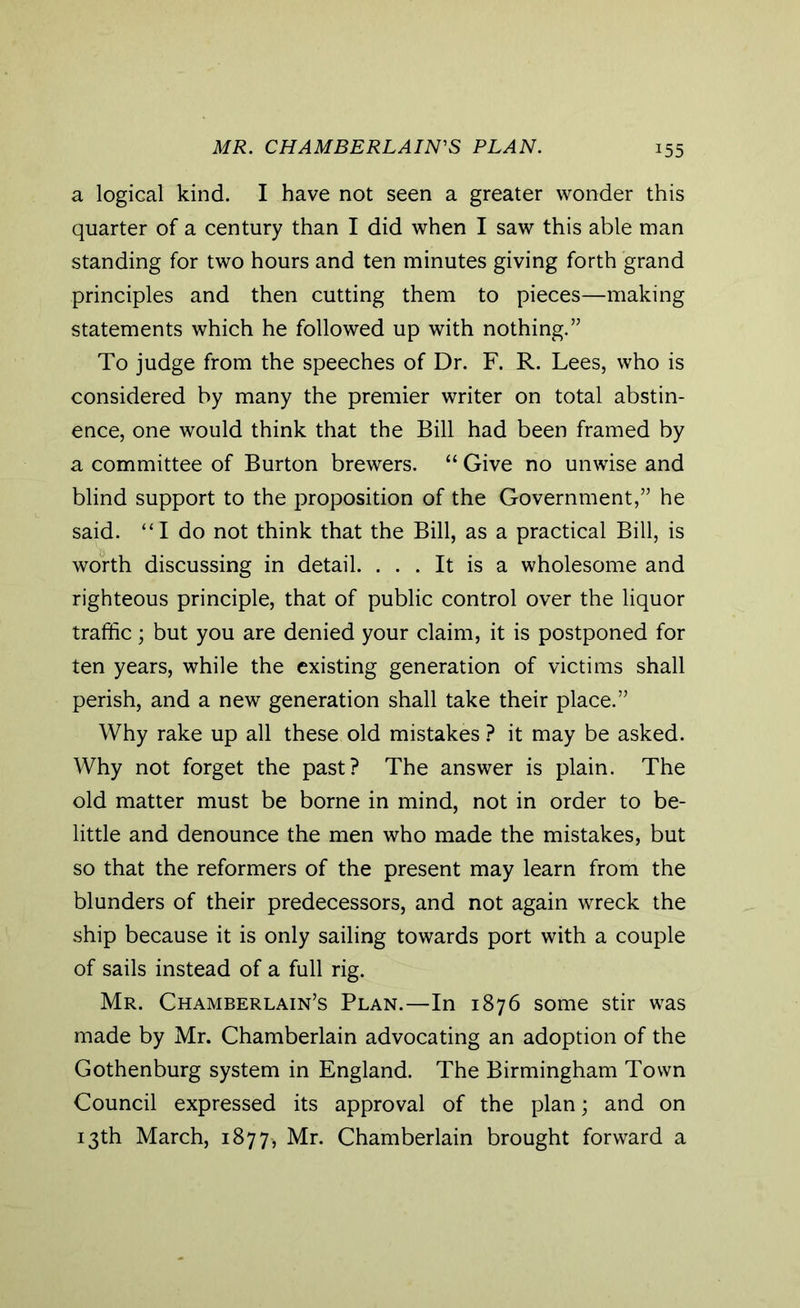 MR. CHAMBERLAIN'S PLAN. a logical kind. I have not seen a greater wonder this quarter of a century than I did when I saw this able man standing for two hours and ten minutes giving forth grand principles and then cutting them to pieces—making statements which he followed up with nothing.” To judge from the speeches of Dr. F. R. Lees, who is considered by many the premier writer on total abstin- ence, one would think that the Bill had been framed by a committee of Burton brewers. “ Give no unwise and blind support to the proposition of the Government,” he said. “I do not think that the Bill, as a practical Bill, is worth discussing in detail. ... It is a wholesome and righteous principle, that of public control over the liquor traffic; but you are denied your claim, it is postponed for ten years, while the existing generation of victims shall perish, and a new generation shall take their place.” Why rake up all these old mistakes ? it may be asked. Why not forget the past? The answer is plain. The old matter must be borne in mind, not in order to be- little and denounce the men who made the mistakes, but so that the reformers of the present may learn from the blunders of their predecessors, and not again wreck the ship because it is only sailing towards port with a couple of sails instead of a full rig. Mr. Chamberlain’s Plan.—In 1876 some stir was made by Mr. Chamberlain advocating an adoption of the Gothenburg system in England. The Birmingham Town Council expressed its approval of the plan; and on 13th March, 1877, Mr. Chamberlain brought forward a