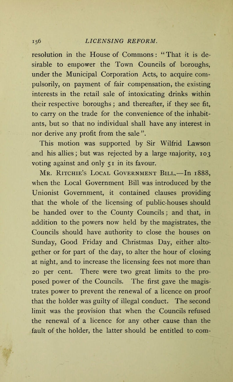 resolution in the House of Commons: “ That it is de- sirable to empower the Town Councils of boroughs, under the Municipal Corporation Acts, to acquire com- pulsorily, on payment of fair compensation, the existing interests in the retail sale of intoxicating drinks within their respective boroughs; and thereafter, if they see fit, to carry on the trade for the convenience of the inhabit- ants, but so that no individual shall have any interest in nor derive any profit from the sale This motion was supported by Sir Wilfrid Lawson and his allies; but was rejected by a large majority, 103 voting against and only 51 in its favour. Mr. Ritchie’s Local Government Bill.—In 1888, when the Local Government Bill was introduced by the Unionist Government, it contained clauses providing that the whole of the licensing of public-houses should be handed over to the County Councils; and that, in addition to the powers now held by the magistrates, the Councils should have authority to close the houses on Sunday, Good Friday and Christmas Day, either alto- gether or for part of the day, to alter the hour of closing at night, and to increase the licensing fees not more than 20 per cent. There were two great limits to the pro- posed power of the Councils. The first gave the magis- trates power to prevent the renewal of a licence on proof that the holder was guilty of illegal conduct. The second limit was the provision that when the Councils refused the renewal of a licence for any other cause than the fault of the holder, the latter should be entitled to com-