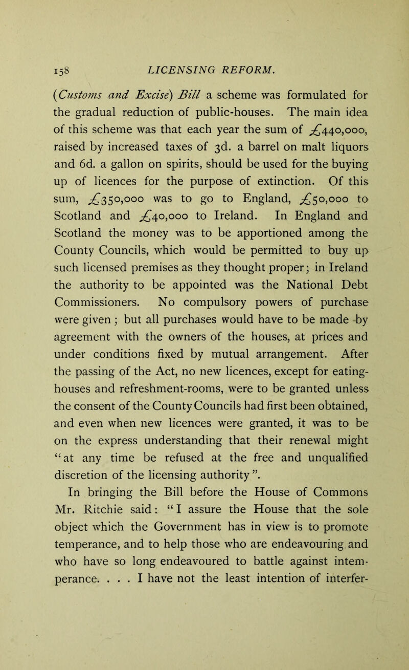 (1Customs and Excise) Bill a scheme was formulated for the gradual reduction of public-houses. The main idea of this scheme was that each year the sum of .£440,000, raised by increased taxes of 3d. a barrel on malt liquors and 6d. a gallon on spirits, should be used for the buying up of licences for the purpose of extinction. Of this sum, .£350,000 was to go to England, .£50,000 to Scotland and £40,000 to Ireland. In England and Scotland the money was to be apportioned among the County Councils, which would be permitted to buy up such licensed premises as they thought proper; in Ireland the authority to be appointed was the National Debt Commissioners. No compulsory powers of purchase were given ; but all purchases would have to be made by agreement with the owners of the houses, at prices and under conditions fixed by mutual arrangement. After the passing of the Act, no new licences, except for eating- houses and refreshment-rooms, were to be granted unless the consent of the County Councils had first been obtained, and even when new licences were granted, it was to be on the express understanding that their renewal might “at any time be refused at the free and unqualified discretion of the licensing authority ”. In bringing the Bill before the House of Commons Mr. Ritchie said: “ I assure the House that the sole object which the Government has in view is to promote temperance, and to help those who are endeavouring and who have so long endeavoured to battle against intem- perance. ... I have not the least intention of interfer-