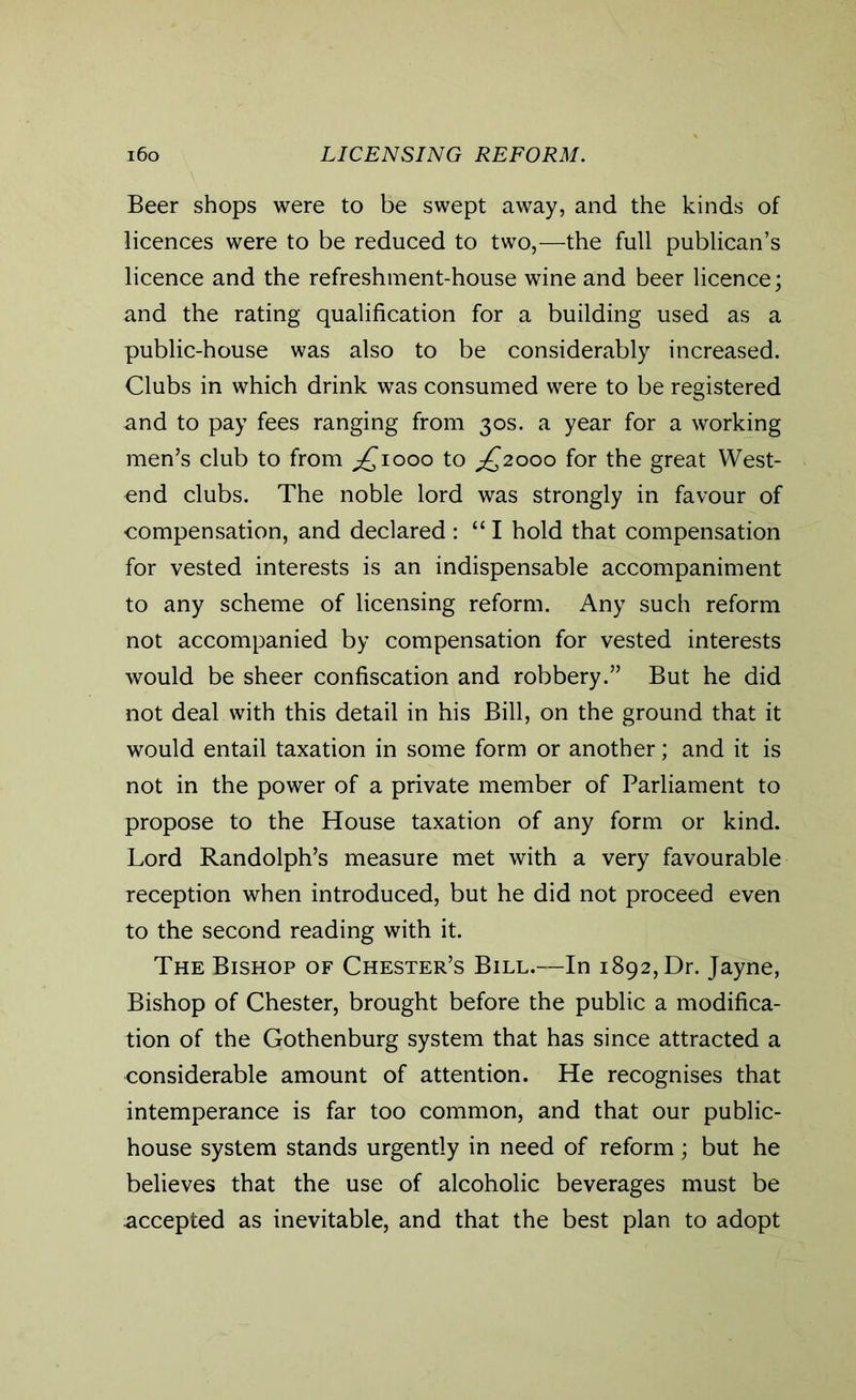 Beer shops were to be swept away, and the kinds of licences were to be reduced to two,—the full publican’s licence and the refreshment-house wine and beer licence; and the rating qualification for a building used as a public-house was also to be considerably increased. Clubs in which drink was consumed were to be registered and to pay fees ranging from 30s. a year for a working men’s club to from ^1000 to ^2000 for the great West- end clubs. The noble lord was strongly in favour of compensation, and declared : “ I hold that compensation for vested interests is an indispensable accompaniment to any scheme of licensing reform. Any such reform not accompanied by compensation for vested interests would be sheer confiscation and robbery.” But he did not deal with this detail in his Bill, on the ground that it would entail taxation in some form or another; and it is not in the power of a private member of Parliament to propose to the House taxation of any form or kind. Lord Randolph’s measure met with a very favourable reception when introduced, but he did not proceed even to the second reading with it. The Bishop of Chester’s Bill.—In 1892, Dr. Jayne, Bishop of Chester, brought before the public a modifica- tion of the Gothenburg system that has since attracted a considerable amount of attention. He recognises that intemperance is far too common, and that our public- house system stands urgently in need of reform; but he believes that the use of alcoholic beverages must be accepted as inevitable, and that the best plan to adopt
