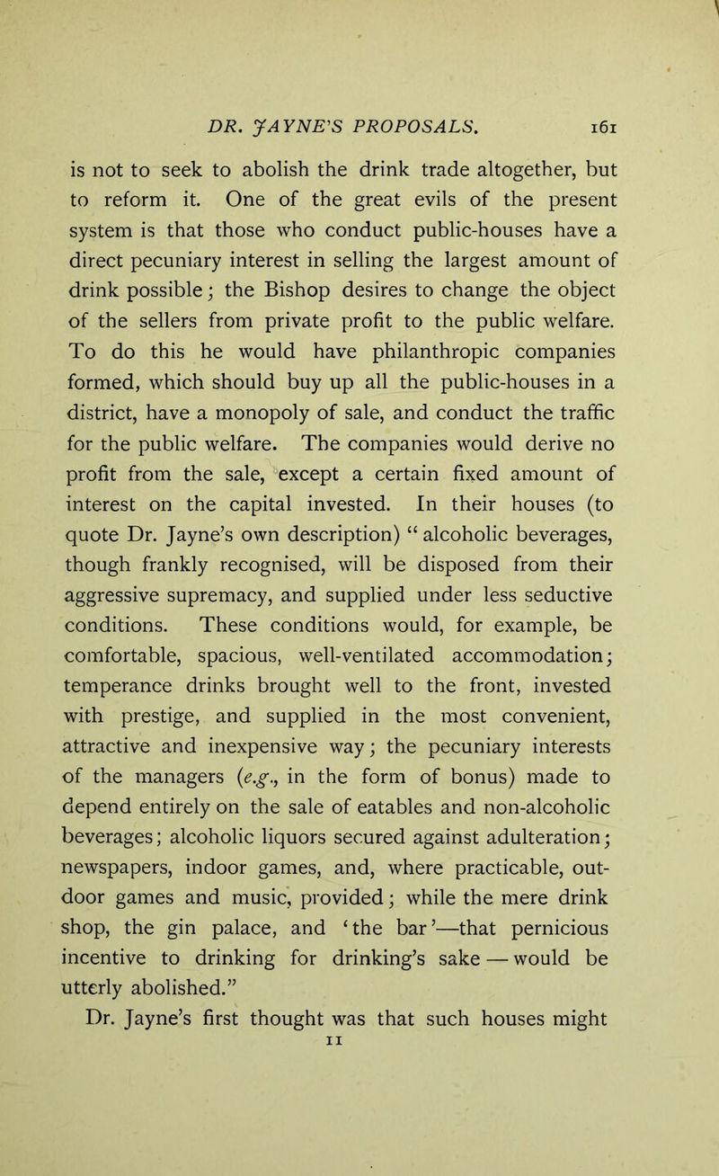 is not to seek to abolish the drink trade altogether, but to reform it. One of the great evils of the present system is that those who conduct public-houses have a direct pecuniary interest in selling the largest amount of drink possible; the Bishop desires to change the object of the sellers from private profit to the public welfare. To do this he would have philanthropic companies formed, which should buy up all the public-houses in a district, have a monopoly of sale, and conduct the traffic for the public welfare. The companies would derive no profit from the sale, except a certain fixed amount of interest on the capital invested. In their houses (to quote Dr. Jayne’s own description) “ alcoholic beverages, though frankly recognised, will be disposed from their aggressive supremacy, and supplied under less seductive conditions. These conditions would, for example, be comfortable, spacious, well-ventilated accommodation; temperance drinks brought well to the front, invested with prestige, and supplied in the most convenient, attractive and inexpensive way; the pecuniary interests of the managers (e.g., in the form of bonus) made to depend entirely on the sale of eatables and non-alcoholic beverages; alcoholic liquors secured against adulteration; newspapers, indoor games, and, where practicable, out- door games and music, provided; while the mere drink shop, the gin palace, and ‘the bar’—that pernicious incentive to drinking for drinking’s sake — would be utterly abolished.” Dr. Jayne’s first thought was that such houses might