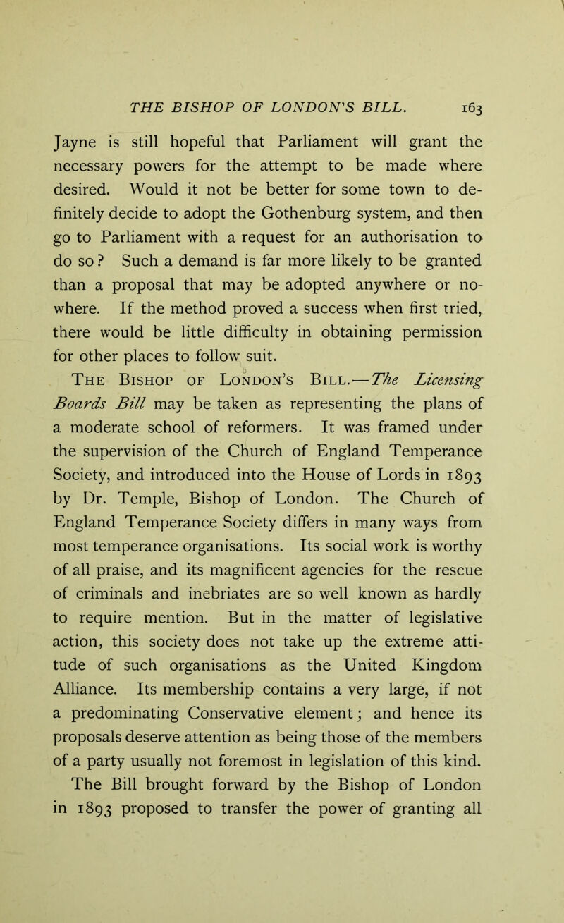 Jayne is still hopeful that Parliament will grant the necessary powers for the attempt to be made where desired. Would it not be better for some town to de- finitely decide to adopt the Gothenburg system, and then go to Parliament with a request for an authorisation to do so ? Such a demand is far more likely to be granted than a proposal that may be adopted anywhere or no- where. If the method proved a success when first tried,, there would be little difficulty in obtaining permission for other places to follow suit. The Bishop of London’s Bill.—The Licensing Boards Bill may be taken as representing the plans of a moderate school of reformers. It was framed under the supervision of the Church of England Temperance Society, and introduced into the House of Lords in 1893 by Dr. Temple, Bishop of London. The Church of England Temperance Society differs in many ways from most temperance organisations. Its social work is worthy of all praise, and its magnificent agencies for the rescue of criminals and inebriates are so well known as hardly to require mention. But in the matter of legislative action, this society does not take up the extreme atti- tude of such organisations as the United Kingdom Alliance. Its membership contains a very large, if not a predominating Conservative element; and hence its proposals deserve attention as being those of the members of a party usually not foremost in legislation of this kind. The Bill brought forward by the Bishop of London in 1893 proposed to transfer the power of granting all