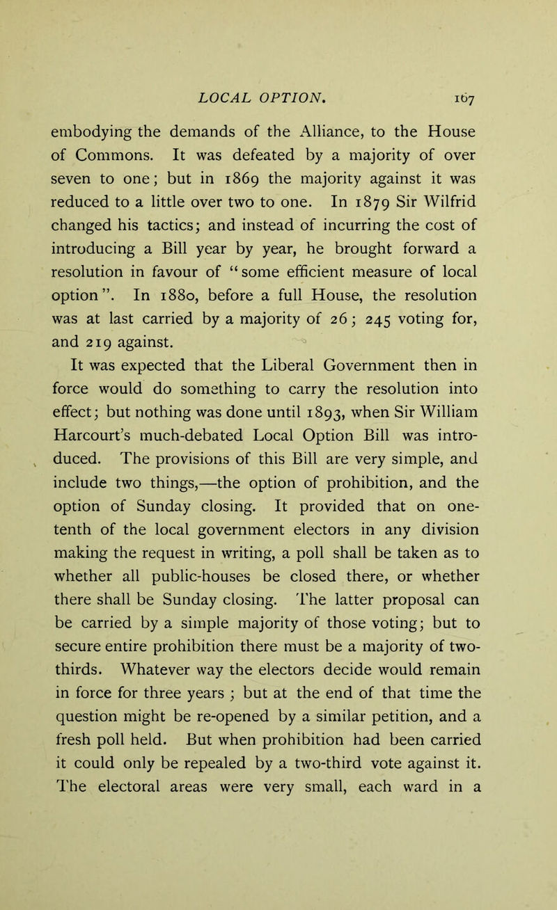 embodying the demands of the Alliance, to the House of Commons. It was defeated by a majority of over seven to one; but in 1869 the majority against it was reduced to a little over two to one. In 1879 Sir Wilfrid changed his tactics; and instead of incurring the cost of introducing a Bill year by year, he brought forward a resolution in favour of “some efficient measure of local option”. In 1880, before a full House, the resolution was at last carried by a majority of 26; 245 voting for, and 219 against. It was expected that the Liberal Government then in force would do something to carry the resolution into effect; but nothing was done until 1893, when Sir William Harcourt’s much-debated Local Option Bill was intro- duced. The provisions of this Bill are very simple, and include two things,—the option of prohibition, and the option of Sunday closing. It provided that on one- tenth of the local government electors in any division making the request in writing, a poll shall be taken as to whether all public-houses be closed there, or whether there shall be Sunday closing. The latter proposal can be carried by a simple majority of those voting; but to secure entire prohibition there must be a majority of two- thirds. Whatever way the electors decide would remain in force for three years ; but at the end of that time the question might be re-opened by a similar petition, and a fresh poll held. But when prohibition had been carried it could only be repealed by a two-third vote against it. The electoral areas were very small, each ward in a