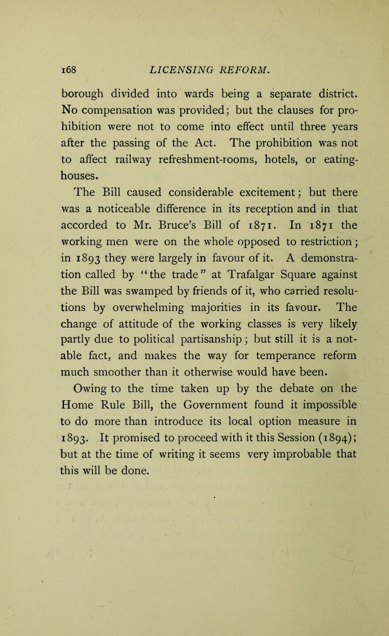 borough divided into wards being a separate district. No compensation was provided; but the clauses for pro- hibition were not to come into effect until three years after the passing of the Act. The prohibition was not to affect railway refreshment-rooms, hotels, or eating- houses. The Bill caused considerable excitement; but there was a noticeable difference in its reception and in that accorded to Mr. Bruce’s Bill of 1871. In 1871 the working men were on the whole opposed to restriction; in 1893 they were largely in favour of it. A demonstra- tion called by “the trade” at Trafalgar Square against the Bill was swamped by friends of it, who carried resolu- tions by overwhelming majorities in its favour. The change of attitude of the working classes is very likely partly due to political partisanship; but still it is a not- able fact, and makes the way for temperance reform much smoother than it otherwise would have been. Owing to the time taken up by the debate on the Home Rule Bill, the Government found it impossible to do more than introduce its local option measure in 1893. It promised to proceed with it this Session (1894); but at the time of writing it seems very improbable that this will be done.