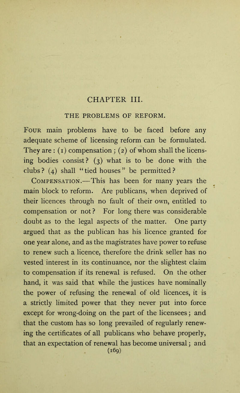 CHAPTER III. THE PROBLEMS OF REFORM. Four main problems have to be faced before any adequate scheme of licensing reform can be formulated. They are : (i) compensation ; (2) of whom shall the licens- ing bodies consist? (3) what is to be done with the clubs ? (4) shall “ tied houses ” be permitted ? Compensation.—This has been for many years the main block to reform. Are publicans, when deprived of their licences through no fault of their own, entitled to compensation or not ? For long there was considerable doubt as to the legal aspects of the matter. One party argued that as the publican has his licence granted for one year alone, and as the magistrates have power to refuse to renew such a licence, therefore the drink seller has no vested interest in its continuance, nor the slightest claim to compensation if its renewal is refused. On the other hand, it was said that while the justices have nominally the power of refusing the renewal of old licences, it is a strictly limited power that they never put into force except for wrong-doing on the part of the licensees; and that the custom has so long prevailed of regularly renew- ing the certificates of all publicans who behave properly, that an expectation of renewal has become universal; and