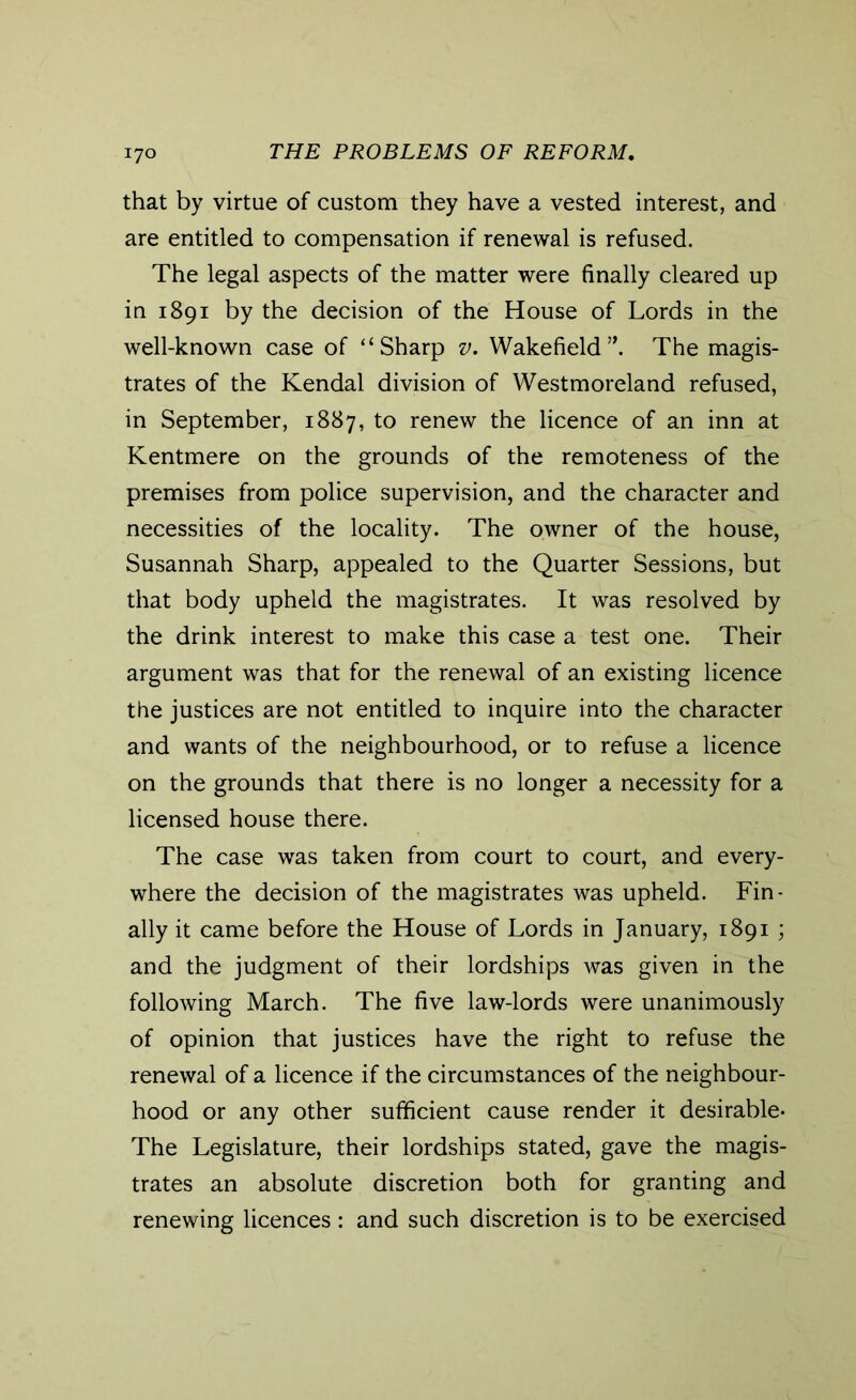 that by virtue of custom they have a vested interest, and are entitled to compensation if renewal is refused. The legal aspects of the matter were finally cleared up in 1891 by the decision of the House of Lords in the well-known case of “Sharp v. Wakefield”. The magis- trates of the Kendal division of Westmoreland refused, in September, 1887, to renew the licence of an inn at Kentmere on the grounds of the remoteness of the premises from police supervision, and the character and necessities of the locality. The owner of the house, Susannah Sharp, appealed to the Quarter Sessions, but that body upheld the magistrates. It was resolved by the drink interest to make this case a test one. Their argument was that for the renewal of an existing licence the justices are not entitled to inquire into the character and wants of the neighbourhood, or to refuse a licence on the grounds that there is no longer a necessity for a licensed house there. The case was taken from court to court, and every- where the decision of the magistrates was upheld. Fin- ally it came before the House of Lords in January, 1891; and the judgment of their lordships was given in the following March. The five law-lords were unanimously of opinion that justices have the right to refuse the renewal of a licence if the circumstances of the neighbour- hood or any other sufficient cause render it desirable- The Legislature, their lordships stated, gave the magis- trates an absolute discretion both for granting and renewing licences: and such discretion is to be exercised