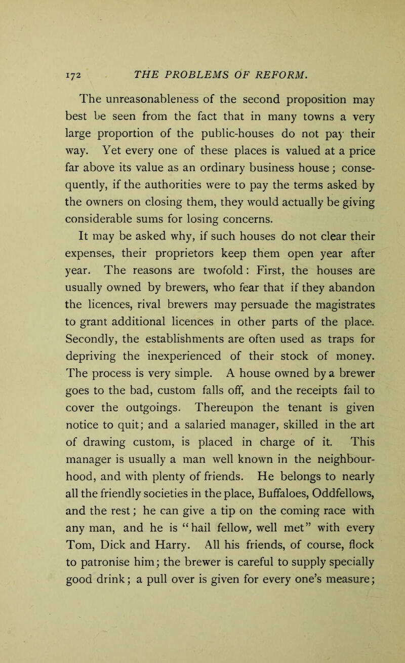 The unreasonableness of the second proposition may best be seen from the fact that in many towns a very large proportion of the public-houses do not pay their way. Yet every one of these places is valued at a price far above its value as an ordinary business house; conse- quently, if the authorities were to pay the terms asked by the owners on closing them, they would actually be giving considerable sums for losing concerns. It may be asked why, if such houses do not clear their expenses, their proprietors keep them open year after year. The reasons are twofold: First, the houses are usually owned by brewers, who fear that if they abandon the licences, rival brewers may persuade the magistrates to grant additional licences in other parts of the place. Secondly, the establishments are often used as traps for depriving the inexperienced of their stock of money. The process is very simple. A house owned by a brewer goes to the bad, custom falls off, and the receipts fail to cover the outgoings. Thereupon the tenant is given notice to quit; and a salaried manager, skilled in the art of drawing custom, is placed in charge of it. This manager is usually a man well known in the neighbour- hood, and with plenty of friends. He belongs to nearly all the friendly societies in the place, Buffaloes, Oddfellows, and the rest; he can give a tip on the coming race with any man, and he is “hail fellow, well met” with every Tom, Dick and Harry. All his friends, of course, flock to patronise him; the brewer is careful to supply specially good drink; a pull over is given for every one’s measure;