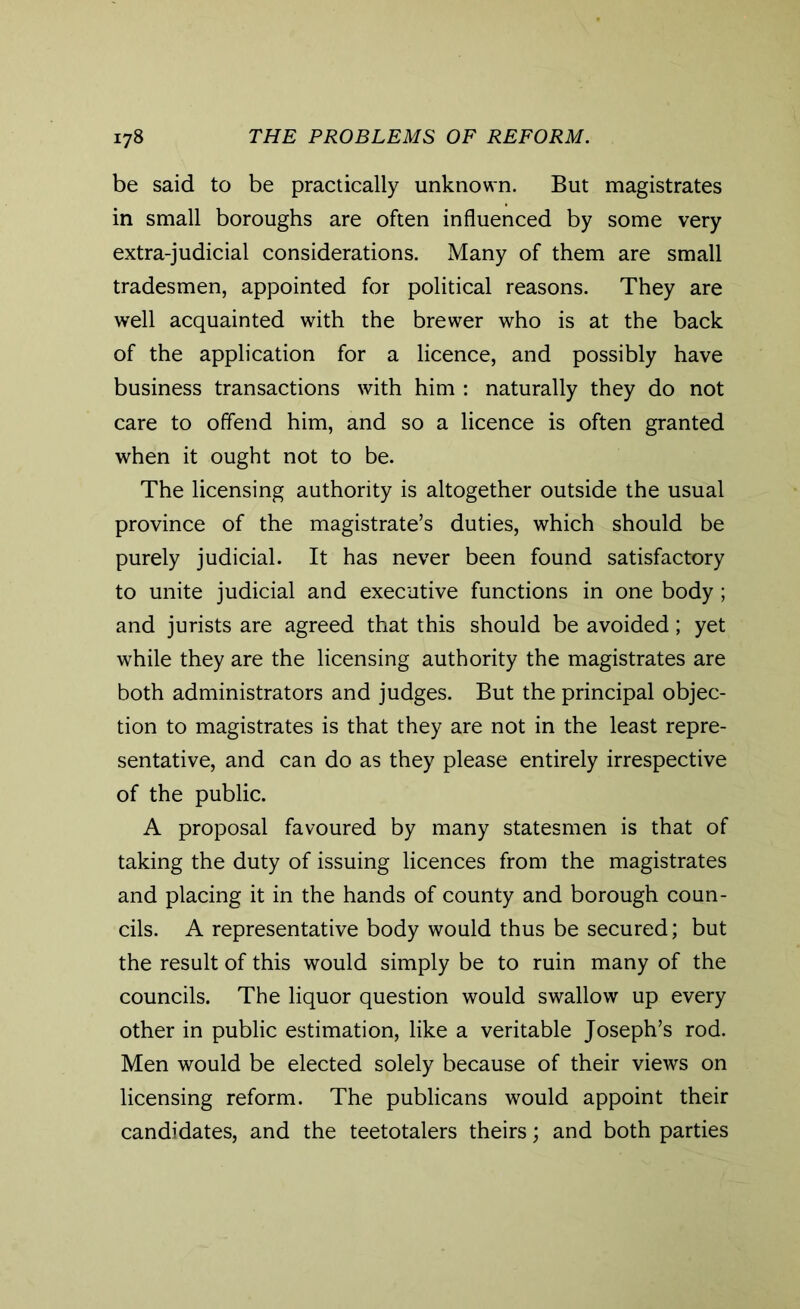 be said to be practically unknown. But magistrates in small boroughs are often influenced by some very extra-judicial considerations. Many of them are small tradesmen, appointed for political reasons. They are well acquainted with the brewer who is at the back of the application for a licence, and possibly have business transactions with him : naturally they do not care to offend him, and so a licence is often granted when it ought not to be. The licensing authority is altogether outside the usual province of the magistrate’s duties, which should be purely judicial. It has never been found satisfactory to unite judicial and executive functions in one body; and jurists are agreed that this should be avoided; yet while they are the licensing authority the magistrates are both administrators and judges. But the principal objec- tion to magistrates is that they are not in the least repre- sentative, and can do as they please entirely irrespective of the public. A proposal favoured by many statesmen is that of taking the duty of issuing licences from the magistrates and placing it in the hands of county and borough coun- cils. A representative body would thus be secured; but the result of this would simply be to ruin many of the councils. The liquor question would swallow up every other in public estimation, like a veritable Joseph’s rod. Men would be elected solely because of their views on licensing reform. The publicans would appoint their candidates, and the teetotalers theirs; and both parties