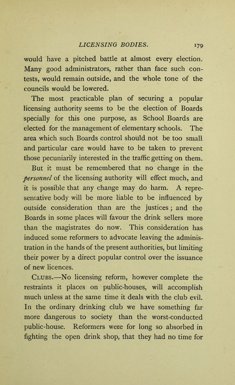 LICENSING BODIES. I791 would have a pitched battle at almost every election. Many good administrators, rather than face such con- tests, would remain outside, and the whole tone of the councils would be lowered. The most practicable plan of securing a popular licensing authority seems to be the election of Boards specially for this one purpose, as School Boards are elected for the management of elementary schools. The area which such Boards control should not be too small and particular care would have to be taken to prevent those pecuniarily interested in the traffic getting on them.. But it must be remembered that no change in the personnel of the licensing authority will effect much, and it is possible that any change may do harm. A repre- sentative body will be more liable to be influenced by outside consideration than are the justices; and the Boards in some places will favour the drink sellers more than the magistrates do now. This consideration has induced some reformers to advocate leaving the adminis- tration in the hands of the present authorities, but limiting their power by a direct popular control over the issuance of new licences. Clubs.—No licensing reform, however complete the restraints it places on public-houses, will accomplish much unless at the same time it deals with the club evil. In the ordinary drinking club we have something far more dangerous to society than the worst-conducted public-house. Reformers were for long so absorbed in fighting the open drink shop, that they had no time for