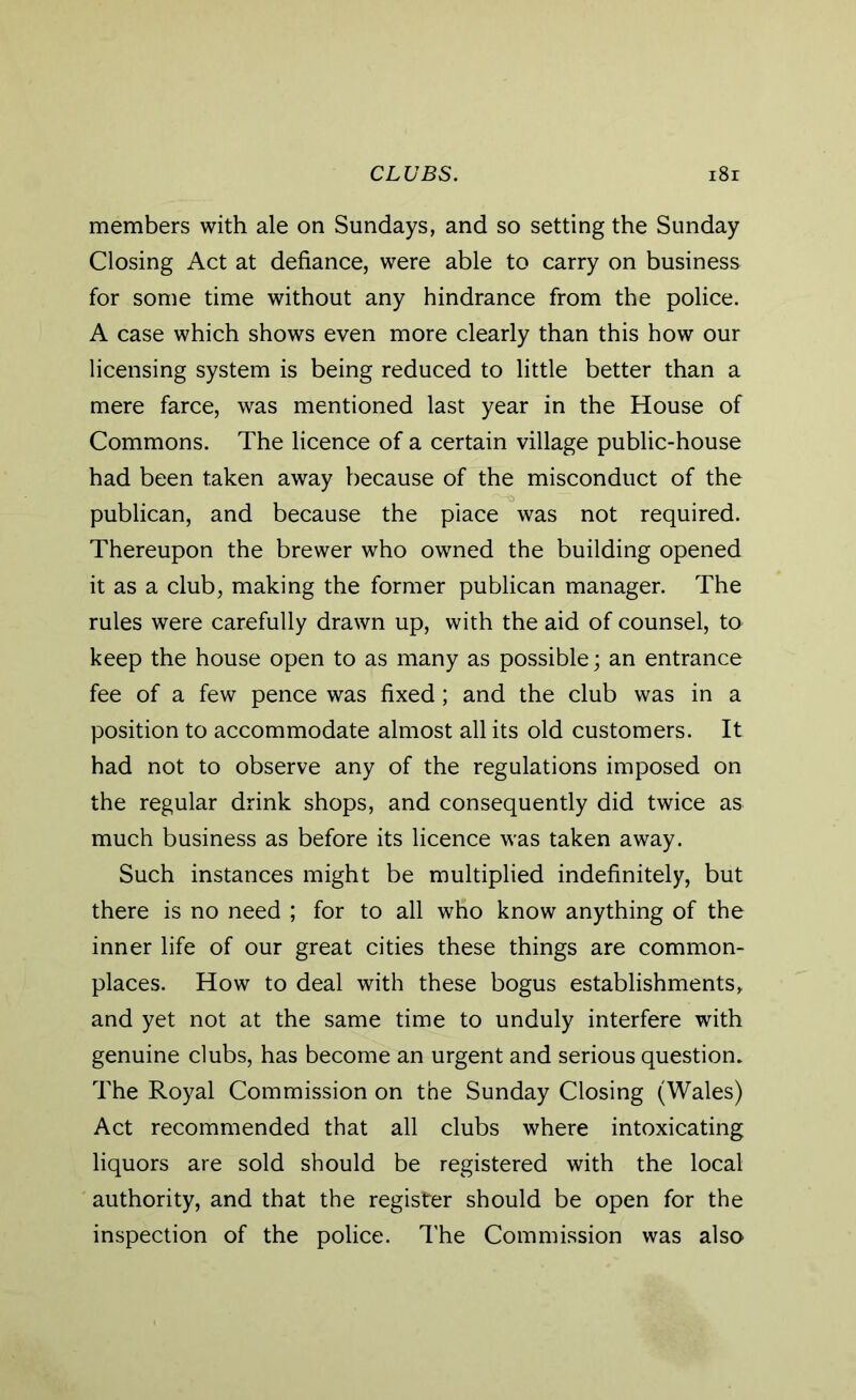 members with ale on Sundays, and so setting the Sunday Closing Act at defiance, were able to carry on business for some time without any hindrance from the police. A case which shows even more clearly than this how our licensing system is being reduced to little better than a mere farce, was mentioned last year in the House of Commons. The licence of a certain village public-house had been taken away because of the misconduct of the publican, and because the place was not required. Thereupon the brewer who owned the building opened it as a club, making the former publican manager. The rules were carefully drawn up, with the aid of counsel, to keep the house open to as many as possible; an entrance fee of a few pence was fixed; and the club was in a position to accommodate almost all its old customers. It had not to observe any of the regulations imposed on the regular drink shops, and consequently did twice as much business as before its licence was taken away. Such instances might be multiplied indefinitely, but there is no need ; for to all who know anything of the inner life of our great cities these things are common- places. How to deal with these bogus establishments, and yet not at the same time to unduly interfere with genuine dubs, has become an urgent and serious question. The Royal Commission on the Sunday Closing (Wales) Act recommended that all clubs where intoxicating liquors are sold should be registered with the local authority, and that the register should be open for the inspection of the police. The Commission was also