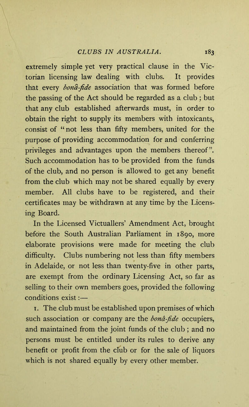 extremely simple yet very practical clause in the Vic- torian licensing law dealing with clubs. It provides that every bona-fide association that was formed before the passing of the Act should be regarded as a club ; but that any club established afterwards must, in order to obtain the right to supply its members with intoxicants, consist of “ not less than fifty members, united for the purpose of providing accommodation for and conferring privileges and advantages upon the members thereof”. Such accommodation has to be provided from the funds of the club, and no person is allowed to get any benefit from the club which may not be shared equally by every member. All clubs have to be registered, and their certificates may be withdrawn at any time by the Licens- ing Board. In the Licensed Victuallers’ Amendment Act, brought before the South Australian Parliament in 1890, more elaborate provisions were made for meeting the club difficulty. Clubs numbering not less than fifty members in Adelaide, or not less than twenty-five in other parts, are exempt from the ordinary Licensing Act, so far as selling to their own members goes, provided the following conditions exist:— 1. The club must be established upon premises of which such association or company are the bona-fide occupiers, and maintained from the joint funds of the club ; and no persons must be entitled under its rules to derive any benefit or profit from the club or for the sale of liquors which is not shared equally by every other member.