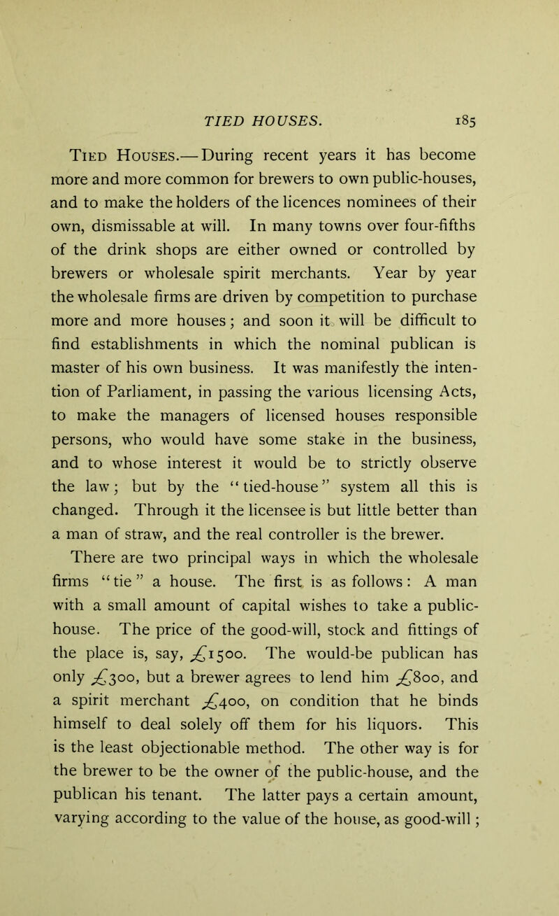 Tied Houses.— During recent years it has become more and more common for brewers to own public-houses, and to make the holders of the licences nominees of their own, dismissable at will. In many towns over four-fifths of the drink shops are either owned or controlled by brewers or wholesale spirit merchants. Year by year the wholesale firms are driven by competition to purchase more and more houses; and soon it, will be difficult to find establishments in which the nominal publican is master of his own business. It was manifestly the inten- tion of Parliament, in passing the various licensing Acts, to make the managers of licensed houses responsible persons, who would have some stake in the business, and to whose interest it would be to strictly observe the law; but by the “tied-house” system all this is changed. Through it the licensee is but little better than a man of straw, and the real controller is the brewer. There are two principal ways in which the wholesale firms “tie” a house. The first, is as follows: A man with a small amount of capital wishes to take a public- house. The price of the good-will, stock and fittings of the place is, say, ^1500. The would-be publican has only £300, but a brewer agrees to lend him pf8oo, and a spirit merchant ^400, on condition that he binds himself to deal solely off them for his liquors. This is the least objectionable method. The other way is for the brewer to be the owner of the public-house, and the publican his tenant. The latter pays a certain amount, varying according to the value of the house, as good-will;