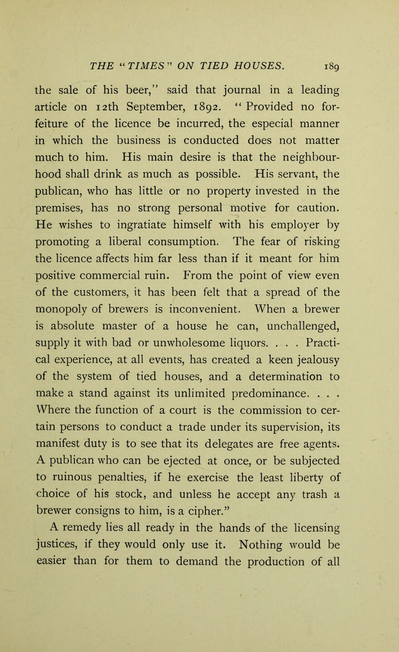 the sale of his beer,” said that journal in a leading article on 12 th September, 1892. “ Provided no for- feiture of the licence be incurred, the especial manner in which the business is conducted does not matter much to him. His main desire is that the neighbour- hood shall drink as much as possible. His servant, the publican, who has little or no property invested in the premises, has no strong personal motive for caution. He wishes to ingratiate himself with his employer by promoting a liberal consumption. The fear of risking the licence affects him far less than if it meant for him positive commercial ruin. From the point of view even of the customers, it has been felt that a spread of the monopoly of brewers is inconvenient. When a brewer is absolute master of a house he can, unchallenged, supply it with bad or unwholesome liquors. . . . Practi- cal experience, at all events, has created a keen jealousy of the system of tied houses, and a determination to make a stand against its unlimited predominance. . . . Where the function of a court is the commission to cer- tain persons to conduct a trade under its supervision, its manifest duty is to see that its delegates are free agents. A publican who can be ejected at once, or be subjected to ruinous penalties, if he exercise the least liberty of choice of his stock, and unless he accept any trash a brewer consigns to him, is a cipher.” A remedy lies all ready in the hands of the licensing justices, if they would only use it. Nothing would be easier than for them to demand the production of all