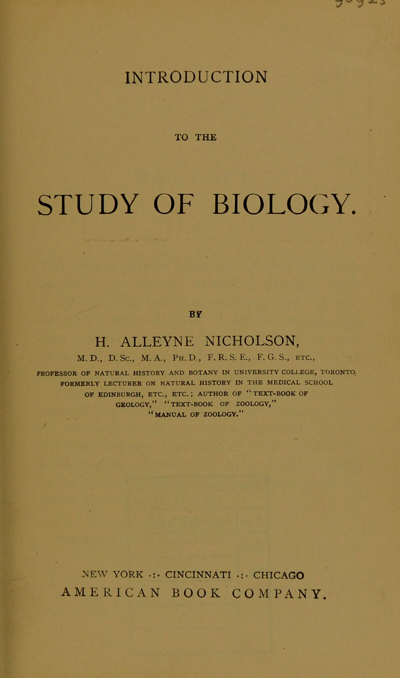 INTRODUCTION TO THE STUDY OF BIOLOGY. BIT H. ALLEYNE NICHOLSON, M. D., D. Sc., M. A., Ph.D., F. R. S. E., F. G. S., etc., PROFESSOR OF NATURAL HISTORY AND BOTANY IN UNIVERSITY COLLEGE, TORONTO, FORMERLY LECTURER ON NATURAL HISTORY IN THE MEDICAL SCHOOL OF EDINBURGH, ETC., ETC.; AUTHOR OF “ TEXT-BOOK OF GEOLOGY,” “TEXT-BOOK OF ZOOLOGY,” “MANUAL OF ZOOLOGY.” NEW YORK CINCINNATI CHICAGO AMERICAN BOOK COMPANY.