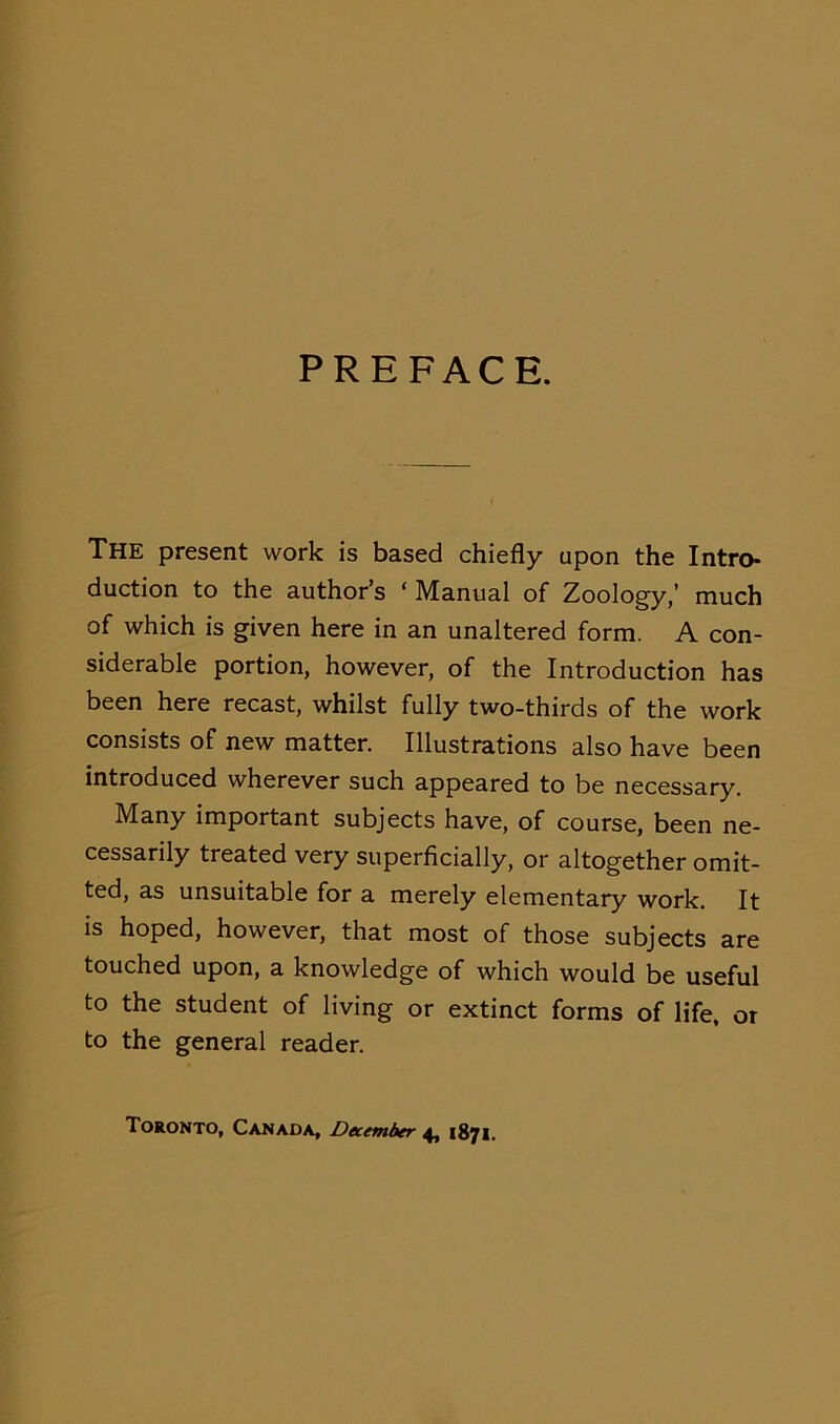 PREFACE. The present work is based chiefly upon the Intro- duction to the author’s ‘ Manual of Zoology,’ much of which is given here in an unaltered form. A con- siderable portion, however, of the Introduction has been here recast, whilst fully two-thirds of the work consists of new matter. Illustrations also have been introduced wherever such appeared to be necessary. Many important subjects have, of course, been ne- cessarily treated very superficially, or altogether omit- ted, as unsuitable for a merely elementary work. It is hoped, however, that most of those subjects are touched upon, a knowledge of which would be useful to the student of living or extinct forms of life, or to the general reader. Toronto, Canada, December 4, 1871.