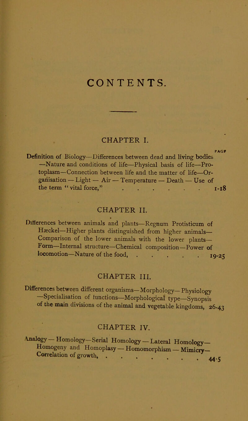 CONTENTS. CHAPTER I. PAGF Definition of Biology—Differences between dead and living bodies —Nature and conditions of life—Physical basis of life—Pro- toplasm—Connection between life and the matter of life—Or- ganisation — Light — Air — Temperature — Death — Use of the term “ vital force,” 1-18 CHAPTER II. Differences between animals and plants—Regnum Protisticum of Haeckel—Higher plants distinguished from higher animals— Comparison of the lower animals with the lower plants— Form—Internal structure—Chemical composition—Power of locomotion—Nature of the food, n CHAPTER III. Differences between different organisms—Morphology—Physiology —Specialisation of functions—Morphological type—Synopsis of the main divisions of the animal and vegetable kingdoms, 26-43 CHAPTER IV. \nalogy—Homology—Serial Homology — Lateral Homology— Homogeny and Homoplasy — Homomorphism — Mimicry- Correlation of growth, ....