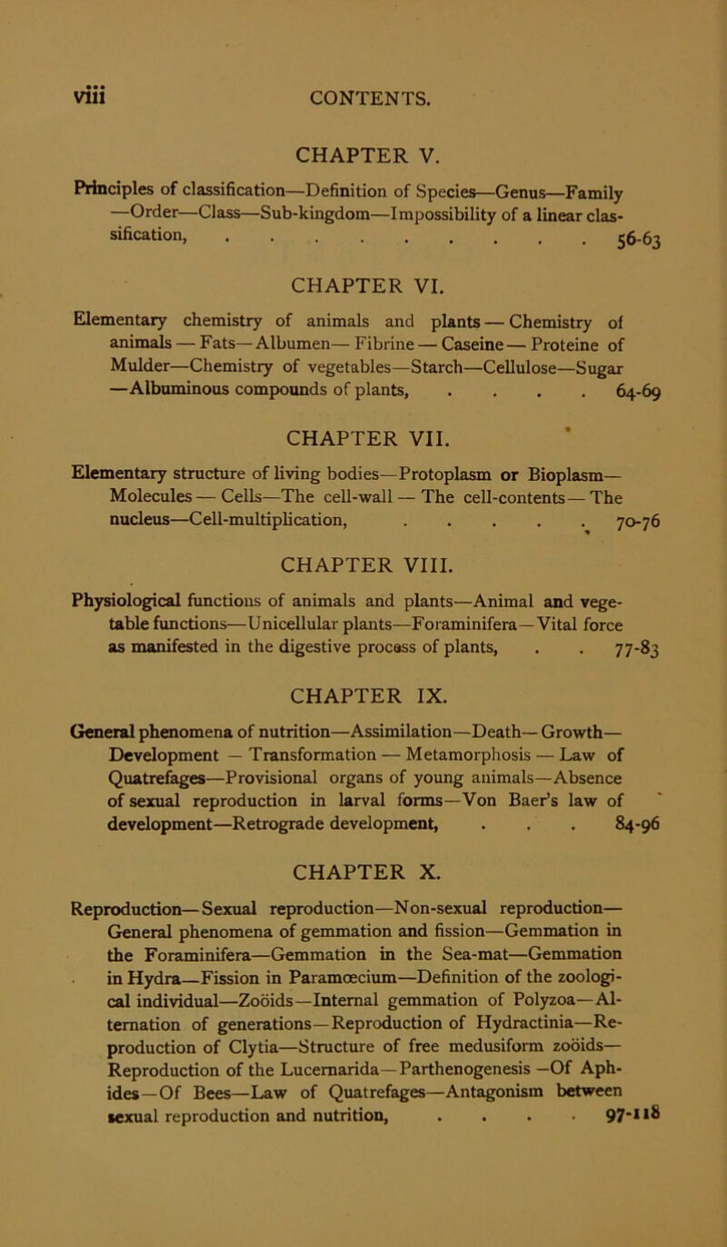 • •• CHAPTER V. Principles of classification—Definition of Species—Genus—Family —Order—Class—Sub-kingdom—Impossibility of a linear clas- sification, c CHAPTER VI. Elementary chemistry of animals and plants — Chemistry of animals — Fats— Albumen— Fibrine — Caseine — Proteine of Mulder—Chemistry of vegetables—Starch—Cellulose—Sugar —Albuminous compounds of plants, .... 64-69 CHAPTER VII. Elementary structure of living bodies—Protoplasm or Bioplasm— Molecules—Cells—The cell-wall — The cell-contents—The nucleus—Cell-multiplication, 70-76 CHAPTER VIII. Physiological functions of animals and plants—Animal and vege- table functions—Unicellular plants—Foraminifera—Vital force as manifested in the digestive process of plants, . . 77-83 CHAPTER IX. General phenomena of nutrition—Assimilation—Death— Growth— Development — Transformation — Metamorphosis — Law of Quatrefages—Provisional organs of young animals—Absence of sexual reproduction in larval forms—Von Baer’s law of development—Retrograde development, . . . 84-96 CHAPTER X. Reproduction—Sexual reproduction—Non-sexual reproduction— General phenomena of gemmation and fission—Gemmation in the Foraminifera—Gemmation in the Sea-mat—Gemmation in Hydra—Fission in Paramoecium—Definition of the zoologi- cal individual—Zooids—Internal gemmation of Polyzoa—Al- ternation of generations—Reproduction of Hydractinia—Re- production of Clytia—Structure of free medusiform zooids— Reproduction of the Lucemarida—Parthenogenesis —Of Aph- ides—Of Bees—Law of Quatrefages—Antagonism between sexual reproduction and nutrition, .... 97*11^