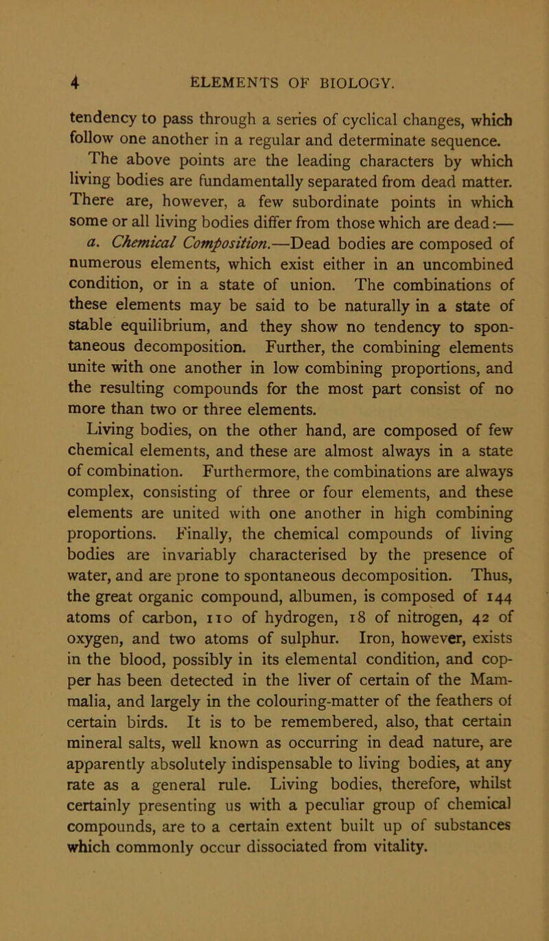 tendency to pass through a series of cyclical changes, which follow one another in a regular and determinate sequence. The above points are the leading characters by which living bodies are fundamentally separated from dead matter. There are, however, a few subordinate points in which some or all living bodies differ from those which are dead:— a. Chemical Composition.—Dead bodies are composed of numerous elements, which exist either in an uncombined condition, or in a state of union. The combinations of these elements may be said to be naturally in a state of stable equilibrium, and they show no tendency to spon- taneous decomposition. Further, the combining elements unite with one another in low combining proportions, and the resulting compounds for the most part consist of no more than two or three elements. Living bodies, on the other hand, are composed of few chemical elements, and these are almost always in a state of combination. Furthermore, the combinations are always complex, consisting of three or four elements, and these elements are united with one another in high combining proportions. Finally, the chemical compounds of living bodies are invariably characterised by the presence of water, and are prone to spontaneous decomposition. Thus, the great organic compound, albumen, is composed of 144 atoms of carbon, no of hydrogen, 18 of nitrogen, 42 of oxygen, and two atoms of sulphur. Iron, however, exists in the blood, possibly in its elemental condition, and cop- per has been detected in the liver of certain of the Mam- malia, and largely in the colouring-matter of the feathers of certain birds. It is to be remembered, also, that certain mineral salts, well known as occurring in dead nature, are apparently absolutely indispensable to living bodies, at any rate as a general rule. Living bodies, therefore, whilst certainly presenting us with a peculiar group of chemical compounds, are to a certain extent built up of substances which commonly occur dissociated from vitality.