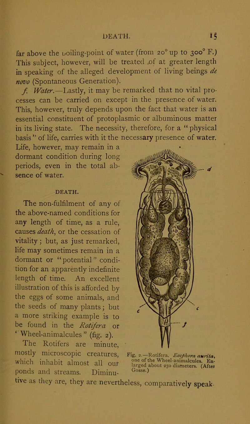 DEATH. far above the boiling-point of water (from 20° up to 300° F.) This subject, however, will be treated of at greater length in speaking of the alleged development of living beings de novo (Spontaneous Generation). f Water — Lastly, it may be remarked that no vital pro- cesses can be carried on except in the presence of water. This, however, truly depends upon the fact that water is an essential constituent of protoplasmic or albuminous matter in its living state. The necessity, therefore, for a “ physical basis ” of life, carries with it the necessary presence of water. Life, however, may remain in a dormant condition during long periods, even in the total ab- sence of water. DEATH. The non-fulfilment of any of the above-named conditions for any length of time, as a rule, causes death, or the cessation of vitality ; but, as just remarked, life may sometimes remain in a dormant or “potential” condi- tion for an apparently indefinite length of time. An excellent illustration of this is afforded by the eggs of some animals, and the seeds of many plants; but a more striking example is to be found in the Rotifera or Wheel-animalcules ” (fig. 2). The Rotifers are minute, mostly microscopic creatures, Fig. 2.—Rotifera. Eosphora aurita. Which inhabit almost all oar rilSSStS'Vto ponds and streams. Diminu- Gosse-> tive as they are, they are nevertheless, comparatively speak