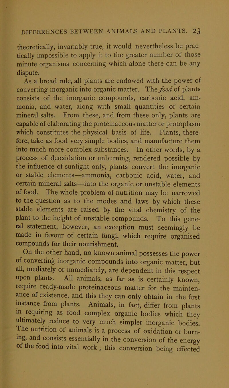 theoretically, invariably true, it would nevertheless be prac tically impossible to apply it to the greater number of those minute organisms concerning which alone there can be any dispute. As a broad rule, all plants are endowed with the power of converting inorganic into organic matter. The food of plants consists of the inorganic compounds, carbonic acid, am- monia, and water, along with small quantities of certain mineral salts. From these, and from these only, plants are capable of elaborating the proteinaceous matter or protoplasm which constitutes the physical basis of life. Plants, there- fore, take as food very simple bodies, and manufacture them into much more complex substances. In other words, by a process of deoxidation or unburning, rendered possible by the influence of sunlight only, plants convert the inorganic or stable elements—ammonia, carbonic acid, water, and certain mineral salts—into the organic or unstable elements of food. The whole problem of nutrition may be narrowed to the question as to the modes and laws by which these stable elements are raised by the vital chemistry of the plant to the height of unstable compounds. To this gene- ral statement, however, an exception must seemingly be made in favour of certain fungi, which require organised compounds for their nourishment. On the other hand, no known animal possesses the power of converting inorganic compounds into organic matter, but all, mediately or immediately, are dependent in this respect upon plants. All animals, as far as is certainly known, require ready-made proteinaceous matter for the mainten- ance of existence, and this they can only obtain in the first instance from plants. Animals, in fact, differ from plants in requiring as food complex organic bodies which they ultimately reduce to very much simpler inorganic bodies. The nutrition of animals is a process of oxidation or burn- ing, and consists essentially in the conversion of the energy of the food into vital work ; this conversion being effected