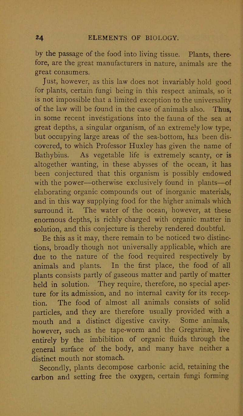 by the passage of the food into living tissue. Plants, there- fore, are the great manufacturers in nature, animals are the great consumers. Just, however, as this law does not invariably hold good for plants, certain fungi being in this respect animals, so it is not impossible that a limited exception to the universality of the law will be found in the case of animals also. Thus, in some recent investigations into the fauna of the sea at great depths, a singular organism, of an extremely low type, but occupying large areas of the sea-bottom, has been dis- covered, to which Professor Huxley has given the name of Bathybius. As vegetable life is extremely scanty, or is altogether wanting, in these abysses of the ocean, it has been conjectured that this organism is possibly endowed with the power—otherwise exclusively found in plants—of elaborating organic compounds out of inorganic materials, and in this way supplying food for the higher animals which surround it. The water of the ocean, however, at these enormous depths, is richly charged with organic matter in solution, and this conjecture is thereby rendered doubtful. Be this as it may, there remain to be noticed two distinc- tions, broadly though not universally applicable, which are due to the nature of the food required respectively by animals and plants. In the first place, the food of all plants consists partly of gaseous matter and partly of matter held in solution. They require, therefore, no special aper- ture for its admission, and no internal cavity for its recep- tion. The food of almost all animals consists of solid particles, and they are therefore usually provided with a mouth and a distinct digestive cavity. Some animals, however, such as the tape-worm and the Gregarinae, live entirely by the imbibition of organic fluids through the general surface of the body, and many have neither a distinct mouth nor stomach. Secondly, plants decompose carbonic acid, retaining the carbon and setting free the oxygen, certain fungi forming