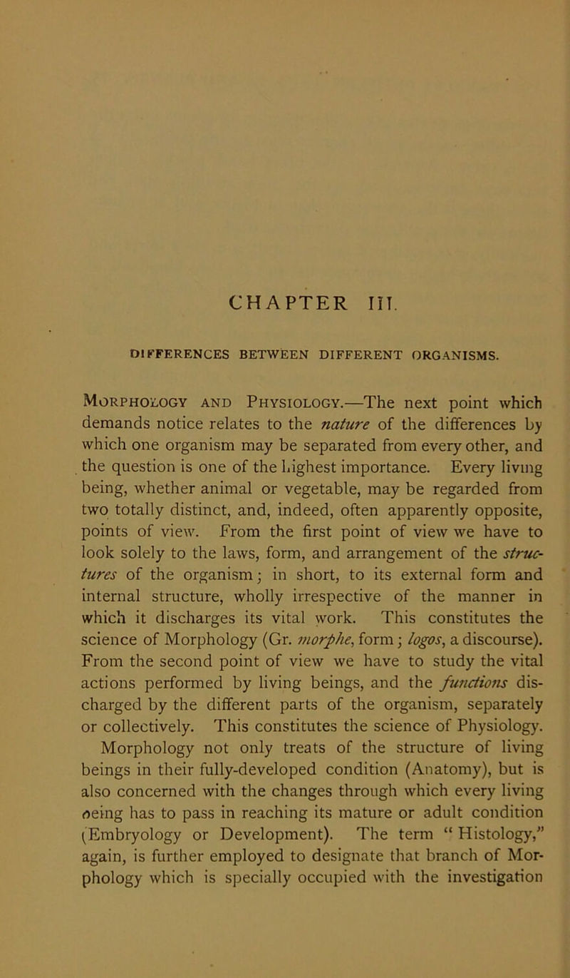 CHAPTER III DIFFERENCES BETWEEN DIFFERENT ORGANISMS. Morphology and Physiology.—The next point which demands notice relates to the nature of the differences by which one organism may be separated from every other, and the question is one of the highest importance. Every living being, whether animal or vegetable, may be regarded from two totally distinct, and, indeed, often apparently opposite, points of view. From the first point of view we have to look solely to the laws, form, and arrangement of the struc- tures of the organism; in short, to its external form and internal structure, wholly irrespective of the manner in which it discharges its vital work. This constitutes the science of Morphology (Gr. morphe, form; logos, a discourse). From the second point of view we have to study the vital actions performed by living beings, and the functions dis- charged by the different parts of the organism, separately or collectively. This constitutes the science of Physiology. Morphology not only treats of the structure of living beings in their fully-developed condition (Anatomy), but is also concerned with the changes through which every living neing has to pass in reaching its mature or adult condition {Embryology or Development). The term “ Histology,” again, is further employed to designate that branch of Mor- phology which is specially occupied with the investigation