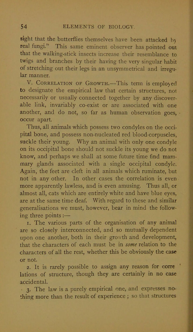 sight that the butterflies themselves have been attacked bj real fungi.” This same eminent observer has pointed out that the walking-stick insects increase their resemblance to twigs and branches by their having the very singular habit of stretching out their legs in an unsymmetrical and irregu- lar manner. V. Correlation of Growth.—This term is emplojed to designate the empirical law that certain structures, not necessarily or usually connected together by any discover- able link, invariably co-exist or are associated with one another, and do not, so far as human observation goes, occur apart. Thus, all animals which possess two condyles on the occi- pital bone, and possess non-nucleated red blood-corpuscles, suckle their young. Why an animal with only one condyle on its occipital bone should not suckle its young we do not know, and perhaps we shall at some future time find mam- mary glands associated with a single occipital condyle. Again, the feet are cleft in all animals which ruminate, but not in any other. In other cases the correlation is even more apparently lawless, and is even amusing. Thus all, or almost all, cats which are entirely white and have blue eyes, are at the same time deaf. With regard to these and similar generalisations we must, however, bear in mind the follow- ing three points 1. The various parts of the organisation of any animal are so closely interconnected, and so mutually dependent upon one another, both in their growth and development, that the characters of each must be in some relation to the characters of all the rest, whether this be obviously the case or not. 2. It is rarely possible to assign any reason for corre lations of structure, though they are certainly in no case accidental. 3. The law is a purely empirical one, and expresses no- thing more than the result of experience ; so that structures