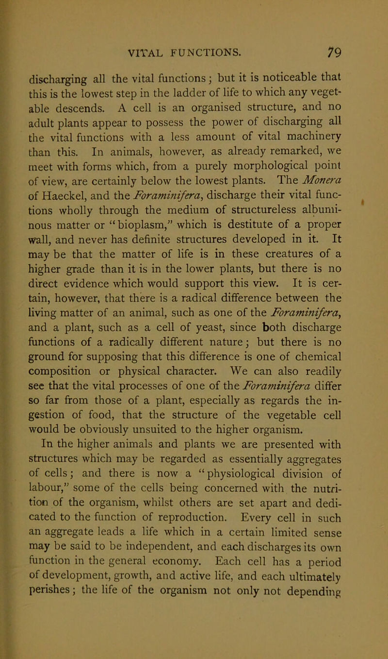 discharging all the vital functions; but it is noticeable that this is the lowest step in the ladder of life to which any veget- able descends. A cell is an organised structure, and no adult plants appear to possess the power of discharging all the vital functions with a less amount of vital machinery than this. In animals, however, as already remarked, we meet with forms which, from a purely morphological point of view, are certainly below the lowest plants. The Monera of Haeckel, and the Forammifera, discharge their vital func- tions wholly through the medium of structureless albumi- nous matter or “ bioplasm,” which is destitute of a proper wall, and never has definite structures developed in it. It may be that the matter of life is in these creatures of a higher grade than it is in the lower plants, but there is no direct evidence which would support this view. It is cer- tain, however, that there is a radical difference between the living matter of an animal, such as one of the Forammifera, and a plant, such as a cell of yeast, since both discharge functions of a radically different nature; but there is no ground for supposing that this difference is one of chemical composition or physical character. We can also readily see that the vital processes of one of the Foraminifera differ so far from those of a plant, especially as regards the in- gestion of food, that the structure of the vegetable cell would be obviously unsuited to the higher organism. In the higher animals and plants we are presented with structures which may be regarded as essentially aggregates of cells; and there is now a “ physiological division of labour,” some of the cells being concerned with the nutri- tion of the organism, whilst others are set apart and dedi- cated to the function of reproduction. Every cell in such an aggregate leads a life which in a certain limited sense may be said to be independent, and each discharges its own function in the general economy. Each cell has a period of development, growth, and active life, and each ultimately perishes; the life of the organism not only not depending