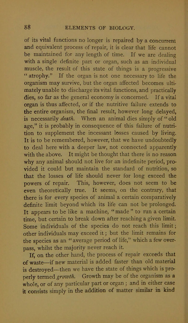 of its vital functions no longer is repaired by a concurrent and equivalent process of repair, it is clear that life cannot be maintained for any length of time. If we are dealing with a single definite part or organ, such as an individual muscle, the result of this state of things is a progressive “ atrophy.” If the organ is not one necessary to life the organism may survive, but the organ affected becomes ulti- mately unable to discharge its vital functions, and practically dies, so far as the general economy is concerned. If a vital organ is thus affected, or if the nutritive failure extends to the entire organism, the final result, however long delayed, is necessarily death. When an animal dies simply of “ old age,” it is probably in consequence of this failure of nutri- tion to supplement the incessant losses caused by living. It is to be remembered, however, that we have undoubtedly to deal here with a deeper law, not connected apparently with the above. It might be thought that there is no reason why any animal should not live for an indefinite period, pro- vided it could but maintain the standard of nutrition, so that the losses of life should never for long exceed the powers of repair. This, however, does not seem to be even theoretically true. It seems, on the contrary, that there is for every species of animal a certain comparatively definite limit beyond which its life can not be prolonged. It appears to be like a machine, “ made ” to run a certain time, but certain to break down after reaching a given limit. Some individuals of the species do not reach this limit; other individuals may exceed it; but the limit remains for the species as an “ average period of life,” which a few over- pass, whilst the majority never reach it. If, on the other hand, the process of repair exceeds that of waste—if new material is added faster than old material is destroyed—then we have the state of things which is pro- perly termed growth. Growth may be of the organism as a whole, or of any particular part or organ : and in either case it consists simply in the addition of matter similar in kind