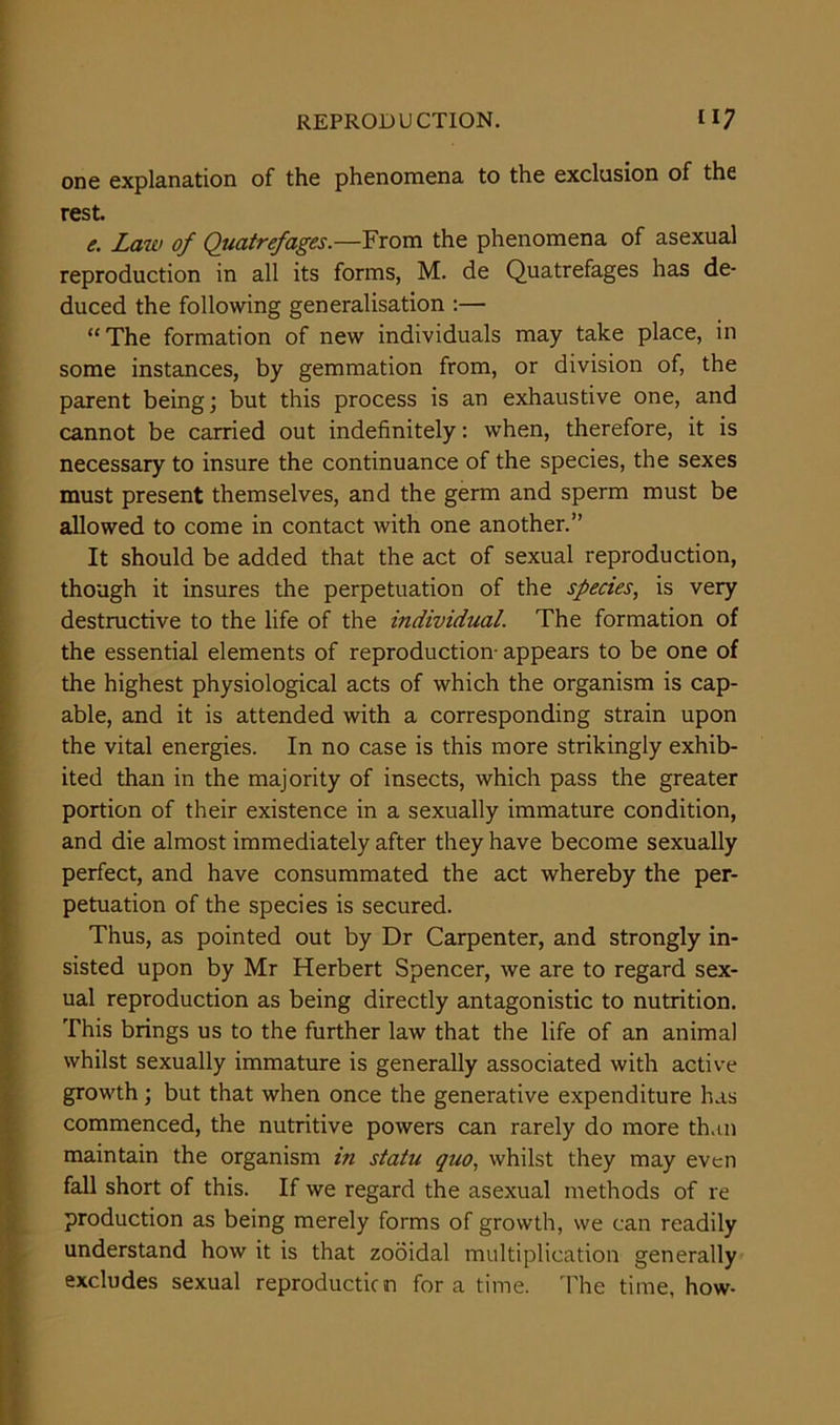 one explanation of the phenomena to the exclusion of the rest. e. Law of Quatrefages.—From the phenomena of asexual reproduction in all its forms, M. de Quatrefages has de- duced the following generalisation :— “The formation of new individuals may take place, in some instances, by gemmation from, or division of, the parent being; but this process is an exhaustive one, and cannot be carried out indefinitely: when, therefore, it is necessary to insure the continuance of the species, the sexes must present themselves, and the germ and sperm must be allowed to come in contact with one another.” It should be added that the act of sexual reproduction, though it insures the perpetuation of the species, is very destructive to the life of the individual. The formation of the essential elements of reproduction- appears to be one of the highest physiological acts of which the organism is cap- able, and it is attended with a corresponding strain upon the vital energies. In no case is this more strikingly exhib- ited than in the majority of insects, which pass the greater portion of their existence in a sexually immature condition, and die almost immediately after they have become sexually perfect, and have consummated the act whereby the per- petuation of the species is secured. Thus, as pointed out by Dr Carpenter, and strongly in- sisted upon by Mr Herbert Spencer, we are to regard sex- ual reproduction as being directly antagonistic to nutrition. This brings us to the further law that the life of an animal whilst sexually immature is generally associated with active growth; but that when once the generative expenditure has commenced, the nutritive powers can rarely do more than maintain the organism in statu quo, whilst they may even fall short of this. If we regard the asexual methods of re production as being merely forms of growth, we can readily understand how it is that zooidal multiplication generally excludes sexual reproduction fora time. The time, how-