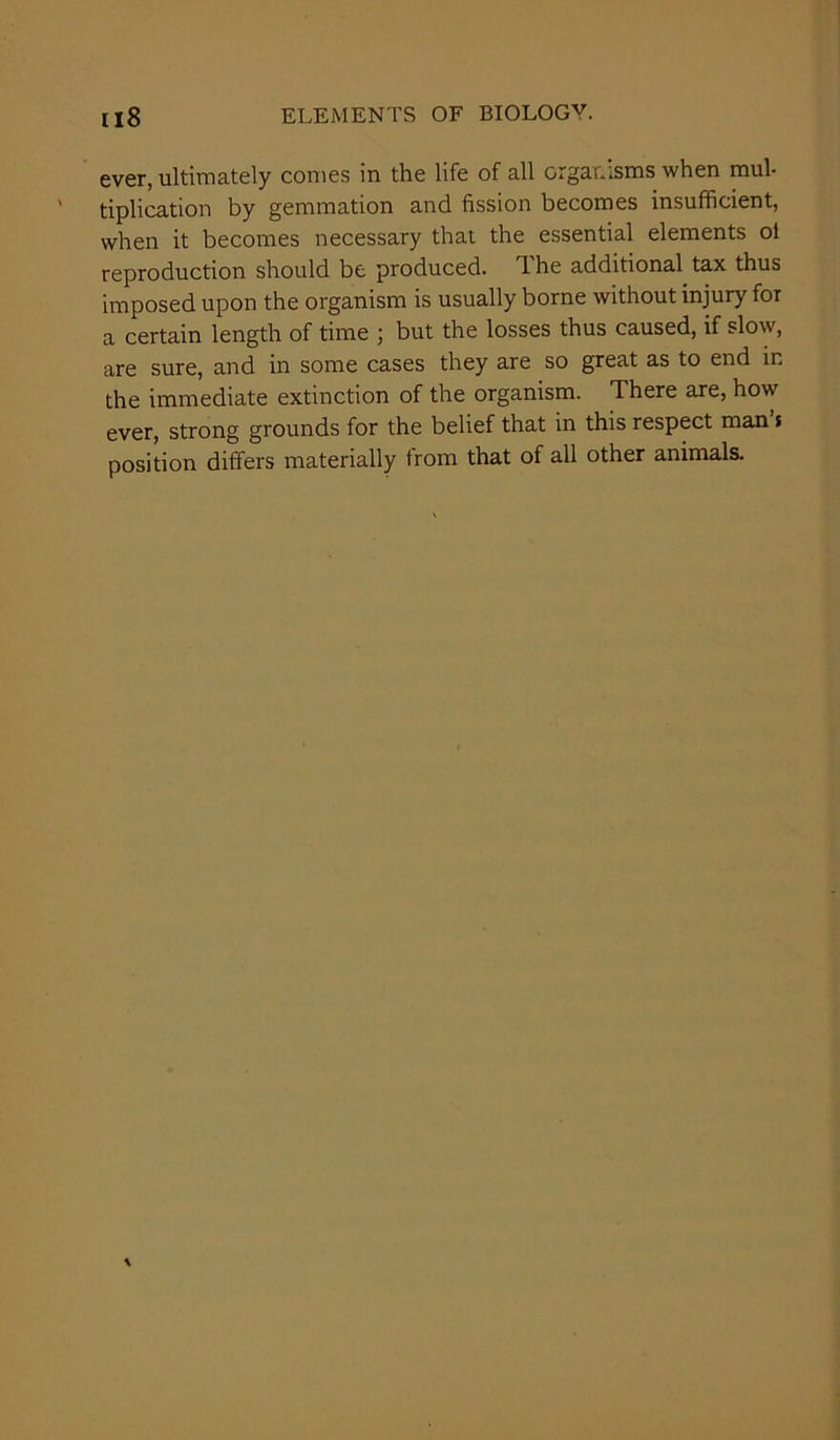 ever, ultimately comes in the life of all organisms when mul- tiplication by gemmation and fission becomes insufficient, when it becomes necessary that the essential elements ol reproduction should be produced. The additional tax thus imposed upon the organism is usually borne without injury for a certain length of time ; but the losses thus caused, if slow, are sure, and in some cases they are so great as to end in the immediate extinction of the organism. There are, how ever, strong grounds for the belief that in this respect man t position differs materially trom that of all other animals.