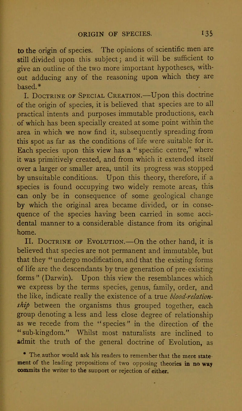 to the origin of species. The opinions of scientific men are still divided upon this subject; and it will be sufficient to give an outline of the two more important hypotheses, with- out adducing any of the reasoning upon which they are based.* I. Doctrine of Special Creation.—Upon this doctrine of the origin of species, it is believed that species are to all practical intents and purposes immutable productions, each of which has been specially created at some point within the area in which we now find it, subsequently spreading from this spot as far as the conditions of life were suitable for it. Each species upon this view has a “ specific centre,” where it was primitively created, and from which it extended itself over a larger or smaller area, until its progress was stopped by unsuitable conditions. Upon this theory, therefore, if a species is found occupying two widely remote areas, this can only be in consequence of some geological change by which the original area became divided, or in conse- quence of the species having been carried in some acci- dental manner to a considerable distance from its original home. II. Doctrine of Evolution.—On the other hand, it is believed that species are not permanent and immutable, but that they “ undergo modification, and that the existing forms of life are the descendants by true generation of pre-existing forms” (Darwin). Upon this view the resemblances which we express by the terms species, genus, family, order, and the like, indicate really the existence of a true blood-relation- ship between the organisms thus grouped together, each group denoting a less and less close degree of relationship as we recede from the “species” in the direction of the “sub-kingdom.” Whilst most naturalists are inclined to admit the truth of the general doctrine of Evolution, as * The author would ask his readers to remember that the mere state ment of the leading propositions of two opposing theories in no way commits the writer to the suuport or rejection of either.