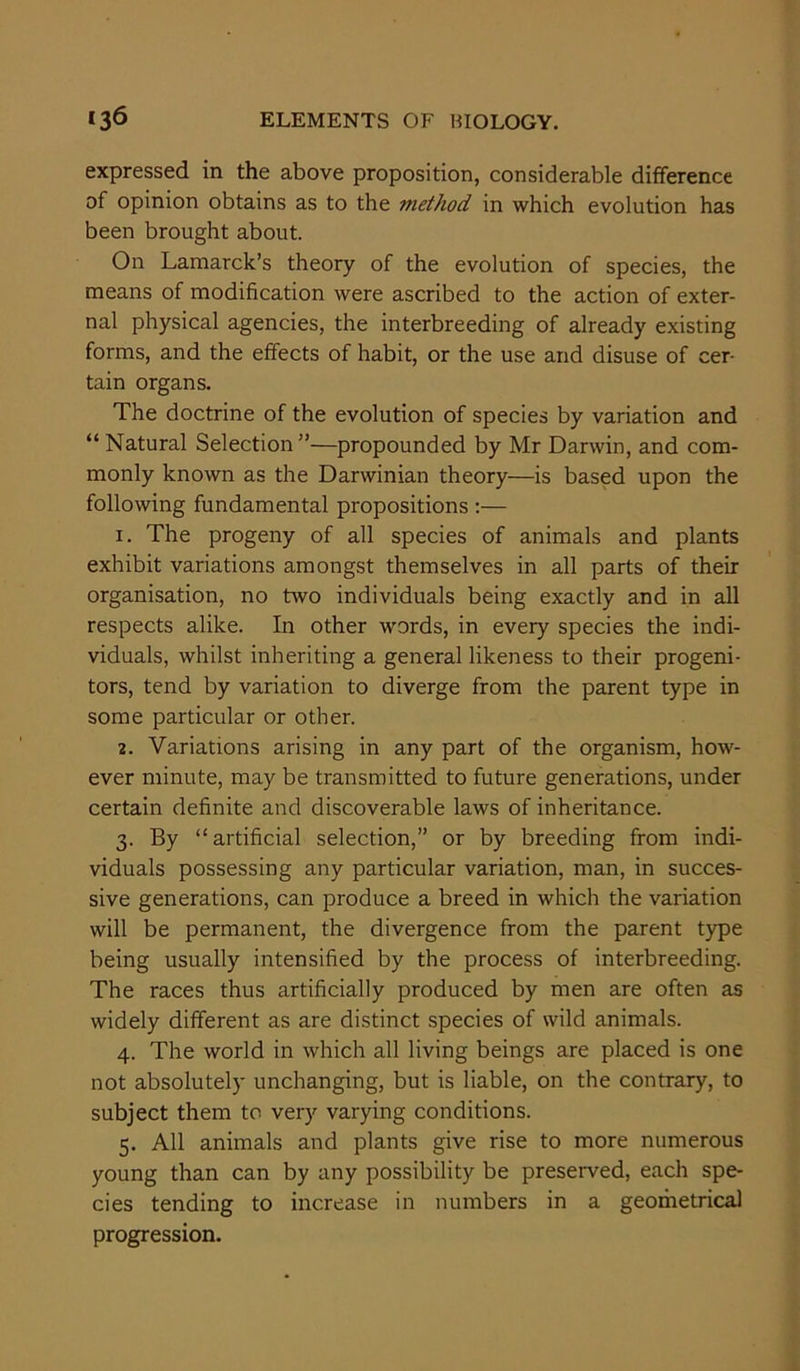 expressed in the above proposition, considerable difference of opinion obtains as to the method in which evolution has been brought about. On Lamarck’s theory of the evolution of species, the means of modification were ascribed to the action of exter- nal physical agencies, the interbreeding of already existing forms, and the effects of habit, or the use and disuse of cer- tain organs. The doctrine of the evolution of species by variation and “Natural Selection”—propounded by Mr Darwin, and com- monly known as the Darwinian theory—is based upon the following fundamental propositions :— 1. The progeny of all species of animals and plants exhibit variations amongst themselves in all parts of their organisation, no two individuals being exactly and in all respects alike. In other words, in every species the indi- viduals, whilst inheriting a general likeness to their progeni- tors, tend by variation to diverge from the parent type in some particular or other. 2. Variations arising in any part of the organism, how- ever minute, may be transmitted to future generations, under certain definite and discoverable laws of inheritance. 3. By “artificial selection,” or by breeding from indi- viduals possessing any particular variation, man, in succes- sive generations, can produce a breed in which the variation will be permanent, the divergence from the parent type being usually intensified by the process of interbreeding. The races thus artificially produced by men are often as widely different as are distinct species of wild animals. 4. The world in which all living beings are placed is one not absolutely unchanging, but is liable, on the contrary, to subject them to very varying conditions. 5. All animals and plants give rise to more numerous young than can by any possibility be preserved, each spe- cies tending to increase in numbers in a geometrical progression.